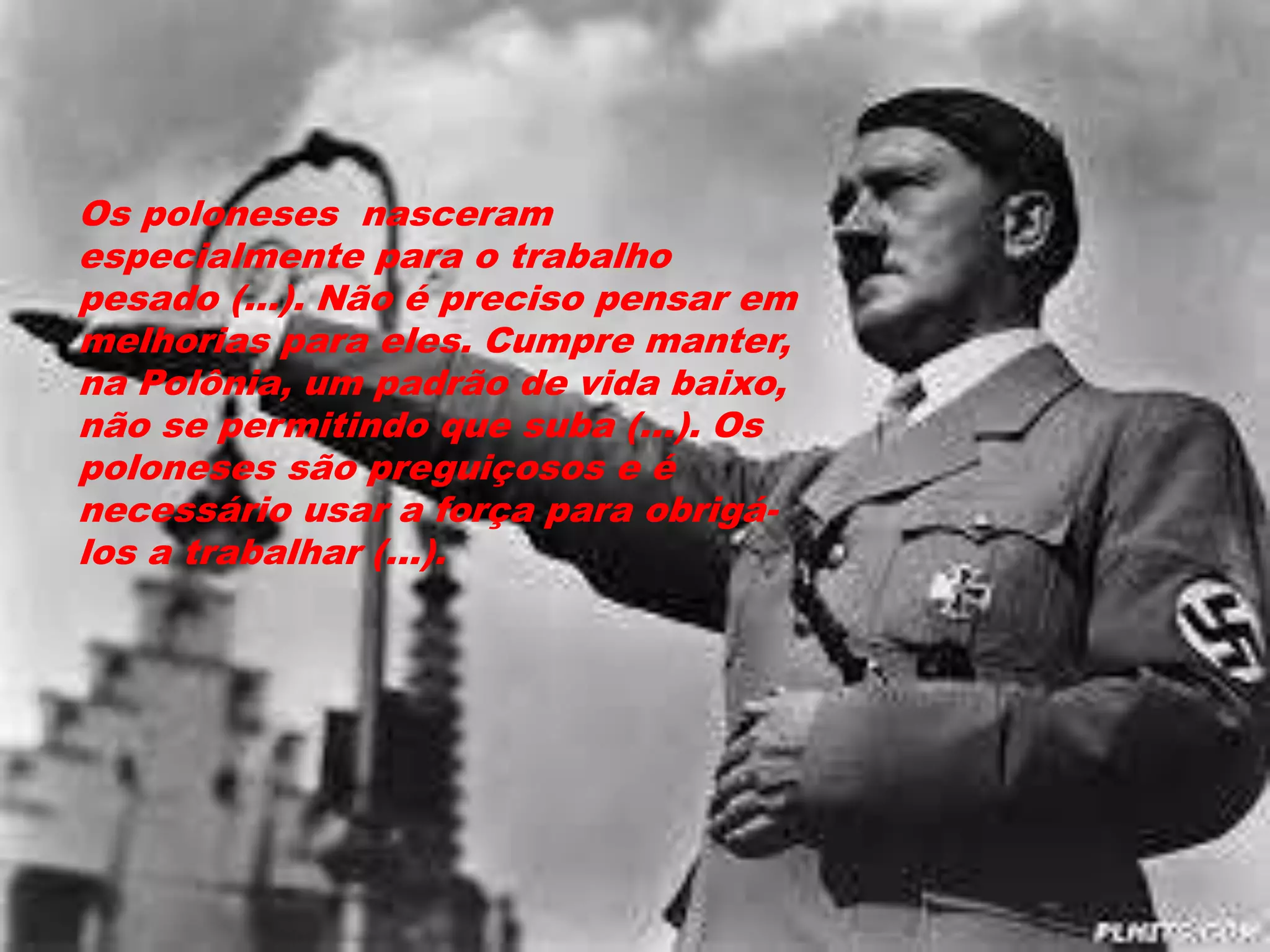 Os poloneses nasceram
especialmente para o trabalho
pesado (...). Não é preciso pensar em
melhorias para eles. Cumpre manter,
na Polônia, um padrão de vida baixo,
não se permitindo que suba (...). Os
poloneses são preguiçosos e é
necessário usar a força para obrigá-
los a trabalhar (...).