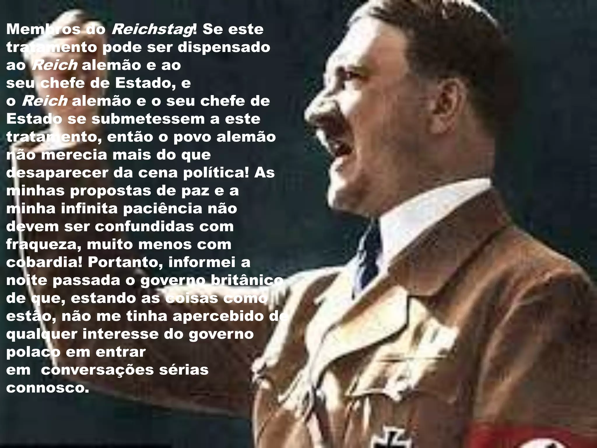 Membros do Reichstag! Se este
tratamento pode ser dispensado
ao Reich alemão e ao
seu chefe de Estado, e
o Reich alemão e o seu chefe de
Estado se submetessem a este
tratamento, então o povo alemão
não merecia mais do que
desaparecer da cena política! As
minhas propostas de paz e a
minha infinita paciência não
devem ser confundidas com
fraqueza, muito menos com
cobardia! Portanto, informei a
noite passada o governo britânico
de que, estando as coisas como
estão, não me tinha apercebido de
qualquer interesse do governo
polaco em entrar
em conversações sérias
connosco.