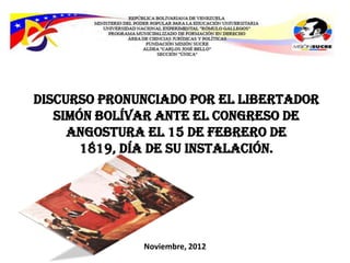 Discurso pronunciado por el Libertador
   Simón Bolívar ante el Congreso de
     angostura el 15 de febrero de
       1819, día de su instalación.




              Noviembre, 2012
 