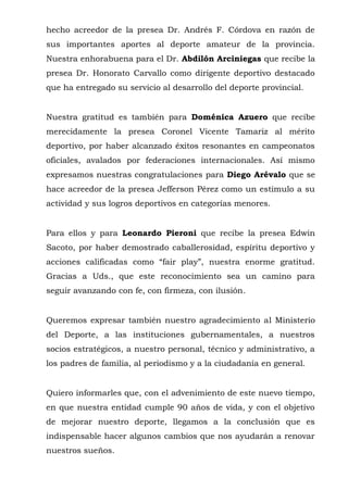 hecho acreedor de la presea Dr. Andrés F. Córdova en razón de 
sus importantes aportes al deporte amateur de la provincia. 
Nuestra enhorabuena para el Dr. Abdilón Arciniegas que recibe la 
presea Dr. Honorato Carvallo como dirigente deportivo destacado 
que ha entregado su servicio al desarrollo del deporte provincial. 
Nuestra gratitud es también para Doménica Azuero que recibe 
merecidamente la presea Coronel Vicente Tamariz al mérito 
deportivo, por haber alcanzado éxitos resonantes en campeonatos 
oficiales, avalados por federaciones internacionales. Así mismo 
expresamos nuestras congratulaciones para Diego Arévalo que se 
hace acreedor de la presea Jefferson Pérez como un estímulo a su 
actividad y sus logros deportivos en categorías menores. 
Para ellos y para Leonardo Pieroni que recibe la presea Edwin 
Sacoto, por haber demostrado caballerosidad, espíritu deportivo y 
acciones calificadas como “fair play”, nuestra enorme gratitud. 
Gracias a Uds., que este reconocimiento sea un camino para 
seguir avanzando con fe, con firmeza, con ilusión. 
Queremos expresar también nuestro agradecimiento al Ministerio 
del Deporte, a las instituciones gubernamentales, a nuestros 
socios estratégicos, a nuestro personal, técnico y administrativo, a 
los padres de familia, al periodismo y a la ciudadanía en general. 
Quiero informarles que, con el advenimiento de este nuevo tiempo, 
en que nuestra entidad cumple 90 años de vida, y con el objetivo 
de mejorar nuestro deporte, llegamos a la conclusión que es 
indispensable hacer algunos cambios que nos ayudarán a renovar 
nuestros sueños. 
 