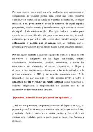 Por eso quiero, pedir aquí en este auditorio, que asumamos el 
compromiso de trabajar juntos para lograr que todos nuestros 
sueños, y en particular el sueño de nuestros deportistas, se hagan 
realidad. Y es, precisamente, sobre la memoria de aquel espíritu 
progresista, revolucionario y transformador, que motivó la sesión 
de aquel 17 de noviembre de 1924, que invito a ustedes para 
asumir la construcción de esta propuesta, con vocación, aunando 
esfuerzos, pero por sobre todo –como dice nuestro eslogan- con 
entusiasmo y acción por el Azuay, por su historia, por el 
presente pero también por el futuro hasta el que soñamos arribar. 
Por esa razón exhorto a nuestro equipo de trabajo, a todo el ente 
federativo, a dirigentes de las ligas cantonales, clubes, 
asociaciones, funcionarios, técnicos, monitores; a todos los 
compañeros del directorio; al sector empresarial; a Mujer y 
deporte, a las instituciones educativas, a las universidades; a la 
prensa cuencana, a FDA y su espíritu renovado este 17 de 
Noviembre. Es por eso que en esta ocasión invito a todos a 
ponernos de pie y rendir un fuerte aplauso como homenaje al 
espíritu progresista y emprendedor de quienes ese 17 de 
noviembre se reunieron hace 90 años. 
(Aplausos…Silencio hasta que pasen los aplausos…) 
…Así mismo queremos comprometernos con el deporte azuayo, su 
presente y su futuro; comprometernos con un proyecto ambicioso 
y soñador…Quiero invitarles a soñar juntos y hacer de esos 
sueños una realidad, poco a poco, paso a paso, con firmeza y 
decisión. 
 