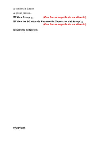 A construir juntos 
A gritar juntos… 
!!! Viva Azuay ¡¡¡ (Con fuerza seguida de un silencio) 
!!! Viva los 90 años de Federación Deportiva del Azuay ¡¡¡ 
(Con fuerza seguida de un silencio) 
SEÑORAS, SEÑORES. 
VOCATIVOS 
 
