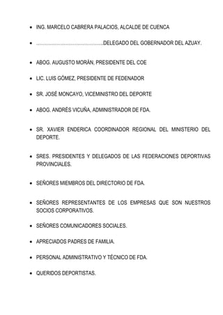 · ING. MARCELO CABRERA PALACIOS, ALCALDE DE CUENCA 
· ……………………………………..DELEGADO DEL GOBERNADOR DEL AZUAY. 
· ABOG. AUGUSTO MORÁN, PRESIDENTE DEL COE 
· LIC. LUIS GÓMEZ, PRESIDENTE DE FEDENADOR 
· SR. JOSÉ MONCAYO, VICEMINISTRO DEL DEPORTE 
· ABOG. ANDRÉS VICUÑA, ADMINISTRADOR DE FDA. 
· SR. XAVIER ENDERICA COORDINADOR REGIONAL DEL MINISTERIO DEL 
DEPORTE. 
· SRES. PRESIDENTES Y DELEGADOS DE LAS FEDERACIONES DEPORTIVAS 
PROVINCIALES. 
· SEÑORES MIEMBROS DEL DIRECTORIO DE FDA. 
· SEÑORES REPRESENTANTES DE LOS EMPRESAS QUE SON NUESTROS 
SOCIOS CORPORATIVOS. 
· SEÑORES COMUNICADORES SOCIALES. 
· APRECIADOS PADRES DE FAMILIA. 
· PERSONAL ADMINISTRATIVO Y TÉCNICO DE FDA. 
· QUERIDOS DEPORTISTAS. 
