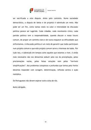 ser sacrificada a esta disputa. Antes pelo contrário. Numa sociedade

democrática, a disputa de ideias e de projetos é sobretudo um meio. Não

pode ser um fim, como tantas vezes no calor e intensidade da discussão

política parece ser sugerido. Cada cidadão, cada movimento cívico, cada

partido político tem a responsabilidade, quando discute o nosso futuro

comum, de propor um caminho claro e de nunca esquecer as dificuldades que

enfrentamos. A discussão política é um meio de garantir que todos participam

num projeto comum e que este projeto comum serve o interesse de todos. Por

tudo isto, e sobretudo em tempos como aqueles que estamos a viver, é ainda

mais necessário não nos deixarmos seduzir pela voz da precipitação, pelas

proclamações      vazias,   pelas   falsas   soluções   nem   pelas   “terríveis

simplificações”. Aos problemas complexos e profundos que temos pela frente

devemos responder com coragem, determinação, reflexão serena e ação

metódica.


Os Portugueses não devem esperar outra coisa de nós.


Muito obrigado.




                                        10
 