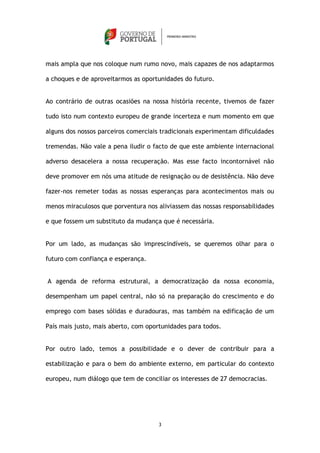 mais ampla que nos coloque num rumo novo, mais capazes de nos adaptarmos

a choques e de aproveitarmos as oportunidades do futuro.


Ao contrário de outras ocasiões na nossa história recente, tivemos de fazer

tudo isto num contexto europeu de grande incerteza e num momento em que

alguns dos nossos parceiros comerciais tradicionais experimentam dificuldades

tremendas. Não vale a pena iludir o facto de que este ambiente internacional

adverso desacelera a nossa recuperação. Mas esse facto incontornável não

deve promover em nós uma atitude de resignação ou de desistência. Não deve

fazer-nos remeter todas as nossas esperanças para acontecimentos mais ou

menos miraculosos que porventura nos aliviassem das nossas responsabilidades

e que fossem um substituto da mudança que é necessária.


Por um lado, as mudanças são imprescindíveis, se queremos olhar para o

futuro com confiança e esperança.


A agenda de reforma estrutural, a democratização da nossa economia,

desempenham um papel central, não só na preparação do crescimento e do

emprego com bases sólidas e duradouras, mas também na edificação de um

País mais justo, mais aberto, com oportunidades para todos.


Por outro lado, temos a possibilidade e o dever de contribuir para a

estabilização e para o bem do ambiente externo, em particular do contexto

europeu, num diálogo que tem de conciliar os interesses de 27 democracias.




                                      3
 