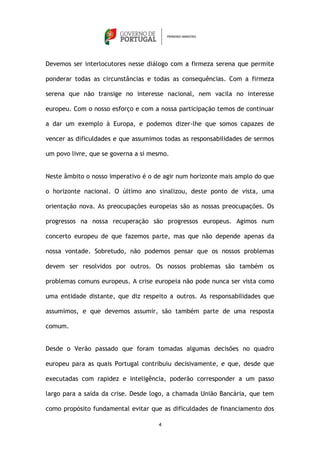 Devemos ser interlocutores nesse diálogo com a firmeza serena que permite

ponderar todas as circunstâncias e todas as consequências. Com a firmeza

serena que não transige no interesse nacional, nem vacila no interesse

europeu. Com o nosso esforço e com a nossa participação temos de continuar

a dar um exemplo à Europa, e podemos dizer-lhe que somos capazes de

vencer as dificuldades e que assumimos todas as responsabilidades de sermos

um povo livre, que se governa a si mesmo.


Neste âmbito o nosso imperativo é o de agir num horizonte mais amplo do que

o horizonte nacional. O último ano sinalizou, deste ponto de vista, uma

orientação nova. As preocupações europeias são as nossas preocupações. Os

progressos na nossa recuperação são progressos europeus. Agimos num

concerto europeu de que fazemos parte, mas que não depende apenas da

nossa vontade. Sobretudo, não podemos pensar que os nossos problemas

devem ser resolvidos por outros. Os nossos problemas são também os

problemas comuns europeus. A crise europeia não pode nunca ser vista como

uma entidade distante, que diz respeito a outros. As responsabilidades que

assumimos, e que devemos assumir, são também parte de uma resposta

comum.


Desde o Verão passado que foram tomadas algumas decisões no quadro

europeu para as quais Portugal contribuiu decisivamente, e que, desde que

executadas com rapidez e inteligência, poderão corresponder a um passo

largo para a saída da crise. Desde logo, a chamada União Bancária, que tem

como propósito fundamental evitar que as dificuldades de financiamento dos

                                     4
 