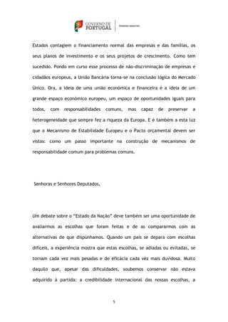 Estados contagiem o financiamento normal das empresas e das famílias, os

seus planos de investimento e os seus projetos de crescimento. Como tem

sucedido. Pondo em curso esse processo de não-discriminação de empresas e

cidadãos europeus, a União Bancária torna-se na conclusão lógica do Mercado

Único. Ora, a ideia de uma união económica e financeira é a ideia de um

grande espaço económico europeu, um espaço de oportunidades iguais para

todos,   com   responsabilidades   comuns,   mas   capaz   de   preservar   a

heterogeneidade que sempre fez a riqueza da Europa. E é também a esta luz

que o Mecanismo de Estabilidade Europeu e o Pacto orçamental devem ser

vistos: como um passo importante na construção de mecanismos de

responsabilidade comum para problemas comuns.




Senhoras e Senhores Deputados,




Um debate sobre o “Estado da Nação” deve também ser uma oportunidade de

avaliarmos as escolhas que foram feitas e de as compararmos com as

alternativas de que dispúnhamos. Quando um país se depara com escolhas

difíceis, a experiência mostra que estas escolhas, se adiadas ou evitadas, se

tornam cada vez mais pesadas e de eficácia cada vez mais duvidosa. Muito

daquilo que, apesar das dificuldades, soubemos conservar não estava

adquirido à partida: a credibilidade internacional das nossas escolhas, a



                                      5
 