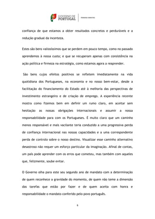 confiança de que estamos a obter resultados concretos e perduráveis e a

redução gradual da incerteza.


Estes são bens valiosíssimos que se perdem em pouco tempo, como no passado

aprendemos à nossa custa; e que se recuperam apenas com consistência na

ação política e firmeza na estratégia, como estamos agora a reaprender.


São bens cujos efeitos positivos se refletem imediatamente na vida

quotidiana dos Portugueses, na economia e no nosso bem-estar, desde a

facilitação do financiamento do Estado até à melhoria das perspectivas de

investimento estrangeiro e de criação de emprego. A experiência recente

mostra como fizemos bem em definir um rumo claro, em aceitar sem

hesitação   as   nossas   obrigações   internacionais   e   assumir   a   nossa

responsabilidade para com os Portugueses. É muito claro que um caminho

menos responsável e mais vacilante teria conduzido a uma progressiva perda

de confiança internacional nas nossas capacidades e a uma correspondente

perda de controlo sobre o nosso destino. Visualizar esse caminho alternativo

desastroso não requer um esforço particular da imaginação. Afinal de contas,

um país pode aprender com os erros que cometeu, mas também com aqueles

que, felizmente, soube evitar.


O Governo olha para este seu segundo ano de mandato com a determinação

de quem reconhece a gravidade do momento, de quem não teme a dimensão

das tarefas que estão por fazer e de quem aceita com honra e

responsabilidade o mandato conferido pelo povo português.


                                       6
 