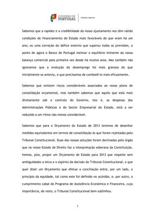 Sabemos que a rapidez e a credibilidade do nosso ajustamento nos têm valido

condições de financiamento do Estado mais favoráveis do que eram há um

ano; ou uma correção do défice externo que superou todas as previsões, a

ponto de agora o Banco de Portugal estimar o equilíbrio iminente da nossa

balança comercial pela primeira vez desde há muitos anos. Mas também não

ignoramos que a evolução do desemprego foi mais gravosa do que

inicialmente se anteviu, e que precisamos de combatê-lo mais eficazmente.


Sabemos que existem riscos consideráveis associados ao nosso plano de

consolidação orçamental, mas também sabemos que aquilo que está mais

diretamente sob    o   controlo   do   Governo, isto   é, as despesas     das

Administrações Públicas e do Sector Empresarial do Estado, está a ser

reduzido a um ritmo não menos considerável.


Sabemos que para o Orçamento do Estado de 2013 teremos de desenhar

medidas equivalentes em termos de consolidação às que foram rejeitadas pelo

Tribunal Constitucional. Duas das nossas soluções foram declinadas pelo órgão

que no nosso Estado de Direito faz a interpretação soberana da Constituição.

Iremos, pois, propor um Orçamento de Estado para 2013 que respeite sem

ambiguidades a letra e o espírito da decisão do Tribunal Constitucional, o que

quer dizer um Orçamento que efetue a conciliação entre, por um lado, o

princípio da equidade, tal como este foi definido no acórdão, e, por outro, o

cumprimento cabal do Programa de Assistência Económica e Financeira, cuja

importância, de resto, o Tribunal Constitucional bem sublinhou.



                                       7
 