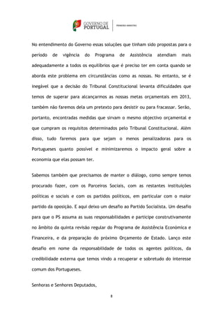 No entendimento do Governo essas soluções que tinham sido propostas para o

período   de   vigência   do    Programa   de   Assistência   atendiam   mais

adequadamente a todos os equilíbrios que é preciso ter em conta quando se

aborda este problema em circunstâncias como as nossas. No entanto, se é

inegável que a decisão do Tribunal Constitucional levanta dificuldades que

temos de superar para alcançarmos as nossas metas orçamentais em 2013,

também não faremos dela um pretexto para desistir ou para fracassar. Serão,

portanto, encontradas medidas que sirvam o mesmo objectivo orçamental e

que cumpram os requisitos determinados pelo Tribunal Constitucional. Além

disso, tudo faremos para que sejam o menos penalizadoras para os

Portugueses quanto possível e minimizaremos o impacto geral sobre a

economia que elas possam ter.


Sabemos também que precisamos de manter o diálogo, como sempre temos

procurado fazer, com os Parceiros Sociais, com as restantes instituições

políticas e sociais e com os partidos políticos, em particular com o maior

partido da oposição. E aqui deixo um desafio ao Partido Socialista. Um desafio

para que o PS assuma as suas responsabilidades e participe construtivamente

no âmbito da quinta revisão regular do Programa de Assistência Económica e

Financeira, e da preparação do próximo Orçamento de Estado. Lanço este

desafio em nome da responsabilidade de todos os agentes políticos, da

credibilidade externa que temos vindo a recuperar e sobretudo do interesse

comum dos Portugueses.


Senhoras e Senhores Deputados,

                                      8
 