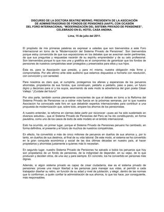 DISCURSO DE LA DOCTORA BEATRIZ MERINO, PRESIDENTA DE LA ASOCIACIÓN
        DE ADMINISTRADORAS DE FONDOS DE PENSIONES (AAFP), CON OCASIÓN
  DEL FORO INTERNACIONAL “MODERNIZACIÓN DEL SISTEMA PRIVADO DE PENSIONES”,
                     CELEBRADO EN EL HOTEL CASA ANDINA.

                                      Lima, 15 de julio del 2011.



El propósito de mis primeras palabras es expresar a ustedes que son bienvenidos a este Foro
Internacional en torno de la “Modernización del Sistema Privado de Pensiones”. Son bienvenidos
porque estoy convencida de que sus exposiciones en los debates que se avecinan serán pertinentes,
de que sus preguntas y respuestas nacerán de su espíritu emprendedor y de su celo profesional.
Son bienvenidos porque lo que nos une y gratifica es el compromiso de garantizar que los fondos de
pensiones de nuestros compatriotas sean protegidos y preservados para ellos y sus hijos.

Ésta es, para la Asociación que presido, y para mí misma, nuestra obligación más firme y
comprometida. Por ello afirmo ante este auditorio que estamos dispuestos a honrarla con resolución,
con convicción y con seriedad.

Para nosotros es claro que, al cumplirla, protegemos los afanes y esperanzas de los peruanos
ahorristas, propietarios de sus fondos, que construyen, peldaño a peldaño, paso a paso, un futuro
digno y decoroso para sí y los suyos, asumiendo de este modo la advertencia del gran poeta César
Vallejo: “¡Cuídate del futuro!”

Por otra parte, también somos plenamente conscientes de que el debate en torno a la Reforma del
Sistema Privado de Pensiones va a cobrar más fuerza en la próximas semanas, por lo que nuestra
Asociacion ha convocado este foro en que debatirán expertos internacionales para contribuir a una
propuesta de modernización que, sobre todo, ampare los ahorros de los pensionistas.

A nuestro entender, la reforma en ciernes debe partir por reconocer –pues así ha sido sustentado en
diversos estudios–, que el Sistema Privado de Pensiones del Perú se ha ido constituyendo, en forma
paulatina, como uno de los casos de éxito de este modelo en el ámbito internacional.

Esto ha ocurrido, en primer lugar, porque el Sistema Privado de Pensiones peruano ha cambiado, en
forma definitiva, el presente y el futuro de muchos de nuestros compatriotas.

En efecto, ha convertido a más de cinco millones de peruanos en dueños de sus ahorros y, por lo
tanto, en dueños de sus destinos, al final de su vida laboral. De este modo, el sistema se ha convertido
en la gran conquista económica y social de las dos últimas décadas en nuestro país, al hacer
propietarios y ahorristas justamente a quienes más lo necesitan.

En segundo lugar, nuestro Sistema Privado de Pensiones ha salvado a todos los peruanos que hoy
son propietarios de un fondo de pensiones, de la indignidad de depender, en su vejez, de lo que
producen y deciden otros, de una vez y para siempre. En concreto, los ha convertido en personas más
dignas.

Además, si algún sistema privado es capaz de crear ciudadanía, ése es el sistema privado de
pensiones: provee una mayor libertad a las personas para manejar sus vidas, al permitir a cada
trabajador diseñar su retiro, en función de su edad y nivel de jubilación, y elegir, dentro de las normas
que lo conforman, a quién confiar la administración de sus ahorros, lo que los hace, por consiguiente,
más responsables.
 