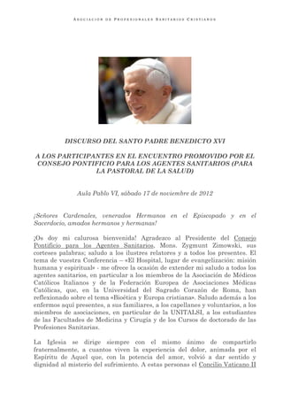 ASOCIACIÓN DE PROFESIONALES SANITARIOS CRISTIANOS




           DISCURSO DEL SANTO PADRE BENEDICTO XVI

A LOS PARTICIPANTES EN EL ENCUENTRO PROMOVIDO POR EL
CONSEJO PONTIFICIO PARA LOS AGENTES SANITARIOS (PARA
               LA PASTORAL DE LA SALUD)


               Aula Pablo VI, sábado 17 de noviembre de 2012


¡Señores Cardenales, venerados Hermanos en el Episcopado y en el
Sacerdocio, amados hermanos y hermanas!

¡Os doy mi calurosa bienvenida! Agradezco al Presidente del Consejo
Pontificio para los Agentes Sanitarios, Mons. Zygmunt Zimowski, sus
corteses palabras; saludo a los ilustres relatores y a todos los presentes. El
tema de vuestra Conferencia – «El Hospital, lugar de evangelización: misión
humana y espiritual» - me ofrece la ocasión de extender mi saludo a todos los
agentes sanitarios, en particular a los miembros de la Asociación de Médicos
Católicos Italianos y de la Federación Europea de Asociaciones Médicas
Católicas, que, en la Universidad del Sagrado Corazón de Roma, han
reflexionado sobre el tema «Bioética y Europa cristiana». Saludo además a los
enfermos aquí presentes, a sus familiares, a los capellanes y voluntarios, a los
miembros de asociaciones, en particular de la UNITALSI, a los estudiantes
de las Facultades de Medicina y Cirugía y de los Cursos de doctorado de las
Profesiones Sanitarias.

La Iglesia se dirige siempre con el mismo ánimo de compartirlo
fraternalmente, a cuantos viven la experiencia del dolor, animada por el
Espíritu de Aquel que, con la potencia del amor, volvió a dar sentido y
dignidad al misterio del sufrimiento. A estas personas el Concilio Vaticano II
 