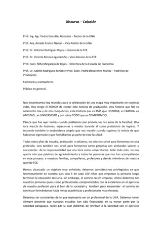 Discurso – Colación


Prof. Ing. Agr. Pedro González González – Rector de la UNA

Prof. Arq. Amado Franco Nacovi – Vice-Rector de la UNA

Prof. Dr. Antonio Rodríguez Rojas – Decano de la FCE

Prof. Dr. Vicente Renna Leguizamón – Vice-Decano de la FCE

Prof. Econ. Nilfa Melgarejo de Rojas – Directora de la Escuela de Economía

Prof. Dr. Adolfo Rodríguez Benítez y Prof. Econ. Pedro Benavente Muñoz – Padrinos de
Promoción.

Familiares y compañeros

Público en general.



Nos encontramos hoy reunidos para la celebración de una etapa muy importante en nuestras
vidas. Hoy tengo el HONOR de contar esta historia de graduación, esta historia que NO es
solamente mía y de mis compañeros; esta Historia que es MÁS que HISTORIA; es FAMILIA, es
AMISTAD, es UNIVERSIDAD y por sobre TODO que es COMPROMISO.

Parece que fue ayer nomás cuando pisábamos por primera vez las aulas de la facultad. Una
rara mezcla de ilusiones, esperanzas y miedos durante el curso probatorio de ingreso. Y
recuerdo también la desbordante alegría que nos invadió cuando supimos la noticia de que
habíamos ingresado y que formábamos ya parte de esta facultad.

Todos estos años de estudio, dedicación y esfuerzo, no solo nos sirvió para formamos en una
profesión, sino también nos sirvió para formarnos como personas con profundos valores y
conscientes de la responsabilidad que nos toca como universitarios. Ante todo esto, no nos
queda más que palabras de agradecimiento a todas las personas que nos han acompañando
en este proceso: a nuestras familias, compañeros, profesores y demás miembros de nuestra
querida FCE.

Hemos alcanzado un objetivo muy anhelado, debemos considerarnos privilegiados ya que
lastimosamente en nuestro país solo 5 de cada 100 niños que empiezan la primaria luego
terminan la educación terciaria. Sin embargo, el camino recién empieza. Ahora debemos dar
nuestros primeros pasos como profesionales comprometidos con la excelencia en el ejercicio
de nuestra profesión para el bien de la sociedad y también para emprender el camino de
continuar formándonos hacia metas académicas y profesionales más elevadas.

Debemos ser conscientes de lo que representa ser un profesional de la UNA. Debemos tener
siempre presente que nuestros estudios han sido financiados en su mayor parte por la
sociedad paraguaya, razón por la cual debemos de retribuir a la sociedad con el ejercicio
 