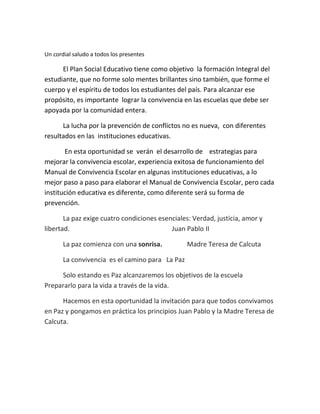 Un cordial saludo a todos los presentes
El Plan Social Educativo tiene como objetivo la formación Integral del
estudiante, que no forme solo mentes brillantes sino también, que forme el
cuerpo y el espíritu de todos los estudiantes del país. Para alcanzar ese
propósito, es importante lograr la convivencia en las escuelas que debe ser
apoyada por la comunidad entera.
La lucha por la prevención de conflictos no es nueva, con diferentes
resultados en las instituciones educativas.
En esta oportunidad se verán el desarrollo de estrategias para
mejorar la convivencia escolar, experiencia exitosa de funcionamiento del
Manual de Convivencia Escolar en algunas instituciones educativas, a lo
mejor paso a paso para elaborar el Manual de Convivencia Escolar, pero cada
institución educativa es diferente, como diferente será su forma de
prevención.
La paz exige cuatro condiciones esenciales: Verdad, justicia, amor y
libertad. Juan Pablo II
La paz comienza con una sonrisa. Madre Teresa de Calcuta
La convivencia es el camino para La Paz
Solo estando es Paz alcanzaremos los objetivos de la escuela
Prepararlo para la vida a través de la vida.
Hacemos en esta oportunidad la invitación para que todos convivamos
en Paz y pongamos en práctica los principios Juan Pablo y la Madre Teresa de
Calcuta.
 