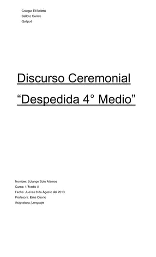 Colegio El Belloto
Belloto Centro
Quilpué

Discurso Ceremonial
“Despedida 4° Medio”

Nombre: Solange Soto Alamos
Curso: 4°Medio A
Fecha: Jueves 8 de Agosto del 2013
Profesora: Ema Osorio
Asignatura: Lenguaje

 