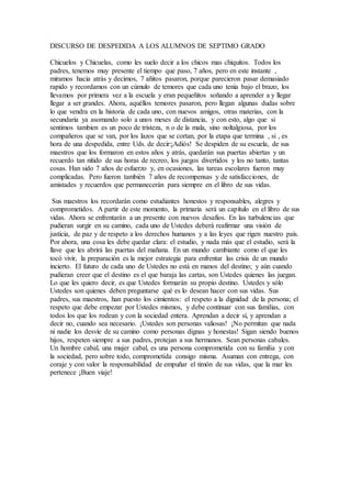 DISCURSO DE DESPEDIDA A LOS ALUMNOS DE SEPTIMO GRADO
Chicuelos y Chicuelas, como les suelo decir a los chicos mas chiquitos. Todos los
padres, tenemos muy presente el tiempo que paso, 7 años, pero en este instante ,
miramos hacia atrás y decimos, 7 añitos pasaron, porque parecieron pasar demasiado
rapido y recordamos con un cúmulo de temores que cada uno tenia bajo el brazo, los
llevamos por primera vez a la escuela y eran pequeñitos soñando a aprender a y llegar
llegar a ser grandes. Ahora, aquéllos temores pasaron, pero llegan algunas dudas sobre
lo que vendra en la historia de cada uno, con nuevos amigos, otras materias, con la
secundaria ya asomando solo a unos meses de distancia, y con esto, algo que si
sentimos tambien es un poco de tristeza, n o de la mala, sino noltalgiosa, por los
compañeros que se van, por los lazos que se cortan, por la etapa que termina , si , es
hora de una despedida, entre Uds. de decir:¡Adiós! Se despiden de su escuela, de sus
maestros que los formaron en estos años y atrás, quedarán sus puertas abiertas y un
recuerdo tan nítido de sus horas de recreo, los juegos divertidos y los no tanto, tantas
cosas. Han sido 7 años de esfuerzo y, en ocasiones, las tareas escolares fueron muy
complicadas. Pero fueron también 7 años de recompensas y de satisfacciones, de
amistades y recuerdos que permanecerán para siempre en el libro de sus vidas.
Sus maestros los recordarán como estudiantes honestos y responsables, alegres y
comprometidos. A partir de este momento, la primaria será un capítulo en el libro de sus
vidas. Ahora se enfrentarán a un presente con nuevos desafíos. En las turbulencias que
pudieran surgir en su camino, cada uno de Ustedes deberá reafirmar una visión de
justicia, de paz y de respeto a los derechos humanos y a las leyes que rigen nuestro país.
Por ahora, una cosa les debe quedar clara: el estudio, y nada más que el estudio, será la
llave que les abrirá las puertas del mañana. En un mundo cambiante como el que les
tocó vivir, la preparación es la mejor estrategia para enfrentar las crisis de un mundo
incierto. El futuro de cada uno de Ustedes no está en manos del destino; y aún cuando
pudieran creer que el destino es el que baraja las cartas, son Ustedes quienes las juegan.
Lo que les quiero decir, es que Ustedes formarán su propio destino. Ustedes y sólo
Ustedes son quienes deben preguntarse qué es lo desean hacer con sus vidas. Sus
padres, sus maestros, han puesto los cimientos: el respeto a la dignidad de la persona; el
respeto que debe empezar por Ustedes mismos, y debe continuar con sus familias, con
todos los que los rodean y con la sociedad entera. Aprendan a decir sí, y aprendan a
decir no, cuando sea necesario. ¡Ustedes son personas valiosas! ¡No permitan que nada
ni nadie los desvíe de su camino como personas dignas y honestas! Sigan siendo buenos
hijos, respeten siempre a sus padres, protejan a sus hermanos. Sean personas cabales.
Un hombre cabal, una mujer cabal, es una persona comprometida con su familia y con
la sociedad, pero sobre todo, comprometida consigo misma. Asuman con entrega, con
coraje y con valor la responsabilidad de empuñar el timón de sus vidas, que la mar les
pertenece ¡Buen viaje!
 