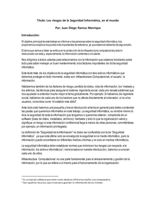 Título: Los riesgos de la Seguridad Informática, en el mundo
Por: Juan Diego Ramos Manrique
Introducción:
El objetivo principaldeestetrabajoes informara laspersonassobre la seguridadinformática,nos
proponemosaexplicarlospuntosmásimportantesdeestetema, ya queestamoshablandodealgoamplio.
El temaque vamosa tratar se enfocaenla proteccióndelainfraestructuracomputacionalytodolo
relacionadoconestay, especialmente,lainformacióncontenidaocirculante.
Nos dirigimos a todos ustedes para relacionarnos con la información que estamos brindando sobre
todo para saber manejar un buen mantenimiento a los factores importantes de dicha seguridad
informática.
Este texto trata de los objetivos de la seguridad informática con tres activos informáticos que
debemos proteger en todo momento, estos son: Infraestructura Computacional, el usuario, la
información.
Hablaremos también de los factores de riesgo,perdida de datos, robo de información, los 1malwars y
los antivirus, las técnicas para asegurar el sistema, ingeniería social, cada uno desata subtemas que
nos ayudaran a entender mucho mejor el tema globalmente. Por ejemplo:Si hablamos de ingeniería
social, hablamos de cada uno de los hackers que no afecta directamente al ordenador, si no a los
usuarios, conocidos como “el eslabón más débil”.
Ante todo esto haremos una pequeña y breve introducción al tema en general para darles a entender
las pautas que queremos informarles en este trabajo. La seguridad informática, su nombre mismo lo
dice la seguridad de toda la información que tengamos o queremos obtener, comprende de un
software (base de datos, metadatos, archivos), hardware y todo lo que la organización valore y
signifique un riesgo si esta información confidencial llega a manos de otras personas, convirtiéndose,
por ejemplo,en información privilegiada.
La definición de “Seguridad de la Información” no debe ser confundida con la de “Seguridad
Informática”, ya que esta última solo se encarga de la seguridad en el medio informático, pero la
información puede encontrarse en diferentes medios o formas y no solo en medios informáticos.
La seguridad informática debe establecer normas que minimicen los riesgos con respecto a la
información, los activos informáticos2, mencionados en nuestra introducción, daremos a conocer
cada uno de ellos:
Infraestructura Computacional: es una parte fundamental para el almacenamiento y gestión de la
información, por lo que se refiere a símismo para el funcionamiento de la organización.
1 Es un tipo de software que tiene como objetivo infiltrarseo dañar una computadora.
2 Son aquellos recursos,quesirven para guardar la información delos clientes.
 