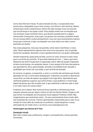 Como dizia Hermann Hesse, “A cada chamado da vida, o coração deve estar
pronto para a despedida e para novo começo, com ânimo e sem lamúrias. Aberto
sempre para novos compromissos. Dentro de cada começar mora um encanto
que nos dá forças e nos ajuda a viver.” Essa citação condiz com as emoções que
nos envolvem nesse momento único, que deixará saudade eterna e alegria
imensurável. Começamos. Suas aulas, sua pessoa nos encantou, professor André.
Foi um começo difícil, muitos até desistiram, mas com seus ensinamentos tivemos
forças para continuar e hoje, nos despedir com essa vitória nas mãos: somos
bacharéis em direito!
Nas coisas pequenas, mais que nas grandes, várias vezes reconheceu o nosso
valor. Talvez representemos apenas mais uma turma que parte, mas na partida
levaremos saudades, deixando o nosso agradecimento por sua ajuda e dedicação.
Sempre imponente, pasta preta do lado, sorriso no rosto. Entrava na sala e dizia
para a turminha do cochicho: “O que estão falando de mim...”. Sabe o que tanto
falávamos de você? O quão bom e organizado você é. Além do quadro impecável,
da letra muito bonita, um excelente mestre. E nem sempre é foi meio das palavras
que aprendemos. Ética, generosidade, amizade e humildade foram atitudes e
qualidades que vimos nas suas ações, e que servirão de exemplo.
Os sorrisos, os gestos, a companhia, o amor e o carinho são sementes que ficarão
plantadas em nós. E como disse Shakespeare: “cultivemos um jardim e decoremos
nossa alma, ao invés de esperar que alguém nos traga flores. Aprendamos que
realmente podemos suportar, que somos fortes, e que podemos ir muito longe
depois de pensar que não se pode mais. E que realmente a vida tem valor e você
é um valor maior em nossas vidas! ”
O destino une e separa. Mas nenhuma força é grande o suficiente para fazer
esquecer pessoas que por algum motivo um dia nos fizeram felizes. Chegou o dia
que iremos nos despedir, de uma pessoa muito especial: Professor André. Não
imaginávamos que sentiríamos tanto... Os seus ensinamentos foram muito além
dos conteúdos do currículo. Tivemos aprendizados importantes para a vida. A sua
missão foi muito além da missão de um professor...Soube despertar a nossa
admiração de um modo único, e se tornou uma inspiração para nós
Homenagem aos Alunos do 9º Ano
[Saudação inicial]
Boa noite a todos: pais, professores, amigos e, principalmente, nossos queridos
formandos.
 