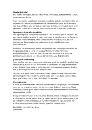 [Saudação inicial]
Boa noite a todos: pais, colegas educadores, familiares e, especialmente, a vocês,
meus queridos alunos.
Hoje, eu me dirijo a vocês com o coração repleto de gratidão e emoção. Este é um
momento de celebração, mas também de saudade antecipada. Afinal, estamos
nos despedindo de uma jornada que começou lá atrás, quando vocês ainda eram
pequenos, cheios de curiosidade e entusiasmo, no início do ensino pré-escolar.
[Mensagem de carinho e gratidão]
Tive o privilégio de acompanhá-los desde os seus primeiros passos na escola até
este momento tão marcante. Vi vocês crescerem, se transformarem, enfrentarem
desafios e celebrarem conquistas. Fui testemunha de suas dúvidas, de suas
descobertas, das amizades que vocês construíram e das histórias que
compartilharam.
Vocês não são apenas meus alunos; são parte de uma família que formamos ao
longo desses anos. E, como em qualquer família, vivemos momentos
inesquecíveis juntos. Cada um de vocês, com sua personalidade, sonhos e
particularidades, trouxe cor e alegria para a minha vida de professora.
[Mensagem de saudade]
Hoje, ao olhar para vocês, sinto uma mistura de orgulho e saudade. Saudade das
manhãs em que suas risadas preenchiam os corredores, dos pequenos bilhetes
cheios de desenhos e palavras carinhosas, das conversas que pareciam simples,
mas que carregavam um mundo de significados.
Sei que a vida seguirá, que novos caminhos os esperam, mas é impossível não
sentir um aperto no peito ao imaginar a escola sem vocês. Cada cantinho deste
lugar guarda lembranças de vocês, e é difícil dizer adeus.
[Encerramento]
A vocês, eu deixo meu mais profundo agradecimento. Obrigada por confiarem em
mim, por me ensinarem tanto e por serem a razão de tantos momentos felizes.
Vocês são parte de quem eu sou como educadora, e essa conexão vai muito além
das paredes da escola.
Desejo a vocês um futuro brilhante, cheio de conquistas e realizações. Levem com
vocês a certeza de que podem alcançar tudo o que sonharem, e não se esqueçam
de onde começaram. Esta escola, e eu, estaremos sempre aqui, torcendo por
vocês e prontos para recebê-los de volta quando a saudade bater.
Com todo o meu carinho e amor,
[Seu nome]
 