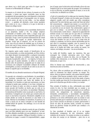 que ahora voy a decir para que todos lo oigan: que la           por el juego, pero la decisión está inclinada a favor de una
vuestra es la Moralidad de la Muerte.                           tendencia que él no tiene poder de escapar. Si la tendencia
                                                                es de su elección, no puede poseerla al nacer; si no es de
La muerte es el criterio de tus valores, la muerte es tu fin    su elección, su albedrío no es libre.
escogido, y tienes que seguir corriendo, pues no hay
escapatoria del perseguidor que está dispuesto a destruirte     ¿Cuál es la naturaleza de la culpa que tus maestros llaman
ni del conocimiento que el perseguidor eres tú mismo.           su Pecado Original? ¿Cuáles son los males que el hombre
Para de correr, de una vez por todas – no hay adónde            adquirió cuando cayó del estado que ellos consideran
correr – y quédate ahí desnudo, como temes quedarte             perfección? Su mito declara que comió del fruto del árbol
pero como yo te veo, y observa a lo que te atreviste a          del conocimiento – adquirió una mente y se convirtió en
llamar un código moral.                                         un ser racional. Era el conocimiento del bien y del mal –
                                                                se convirtió en un ser moral. Fue sentenciado a ganar el
Condenación es el principio de tu moralidad; destrucción        pan con su trabajo – se convirtió en un ser productivo.
es su propósito, medio y fin. Tu código empieza                 Fue sentenciado a sentir deseo – adquirió la capacidad del
condenando al hombre como malo, y luego exige que               disfrute sexual. Los males por los que ellos le condenan
practique un bien definido como imposible para que él lo        son la razón, la moralidad, la creatividad, la alegría –
practique. Exige, como la primera demostración de virtud        todos los valores cardinales de su existencia. No son los
del hombre, que acepte su propia depravación sin                vicios del hombre los que el mito de su caída trata de
pruebas. Exige que él empiece, no con un criterio de            explicar y condenar, no son los errores del hombre por los
valor, sino con un criterio de maldad, que es él mismo, a       que ellos le consideran culpable, sino la esencia de su
través del cual él tiene entonces que definir lo bueno: lo      naturaleza como hombre. Fuese lo que fuese – aquel
bueno es aquello que él no es.                                  robot en el Jardín del Edén, que existía sin mente, sin
                                                                valores, sin trabajo, sin amor – no era un hombre.
No importa quién acabe siendo el beneficiario de su
gloria renunciada y su alma atormentada, un Dios místico        La caída del hombre, según tus maestros, fue que
con algún designio incomprensible o cualquier transeúnte        consiguió las virtudes necesarias para vivir. Estas
cuyas llagas ulceradas se exhiban como algún tipo de            virtudes, según el criterio de ellos, son su Pecado. Su
demanda inexplicable sobre él – no importa, lo bueno no         maldad, ellos denuncian, es ser hombre. Su culpa, ellos
es algo que él pueda entender, su deber es arrastrarse          denuncian, es que vive.
durante años de penitencia, purgando por la culpa de su
existencia con cualquier recaudador callejero de deudas         Ellos lo llaman una moralidad de misericordia y una
ininteligibles, su único concepto de un valor es un cero: lo    doctrina de amor al hombre.
bueno es aquello que es no-hombre.
                                                                No, dicen, ellos no predican que el hombre es malo, lo
El nombre de ese absurdo monstruoso es Pecado Original.         malo es solamente ese objeto extraño: su cuerpo. No,
                                                                dicen, ellos no quieren matarlo, sólo quiere hacerle perder
Un pecado sin voluntad es una bofetada a la moralidad y         su cuerpo. Ellos buscan ayudarle, dicen, contra su dolor –
una insolente contradicción: lo que está fuera de la            y señalan el potro de tortura al cual le han atado, el potro
posibilidad de elección está fuera del ámbito de la             con dos ruedas que tiran de él en direcciones opuestas, el
moralidad. Si el hombre es malo por nacimiento, no tiene        potro de la doctrina que divide su alma y su cuerpo.
voluntad ni poder para cambiar; si no tiene voluntad, no
puede ser bueno ni malo; un robot es amoral. Mantener           Han cortado al hombre en dos, enfrentando una mitad
como pecado del hombre un hecho que no está en su               contra la otra. Le han enseñado que su cuerpo y su
esfera de elección es una burla a la moralidad. Mantener        consciencia son dos enemigos enzarzados en un conflicto
la naturaleza del hombre como su pecado es una burla a la       mortal, dos antagonistas de naturalezas opuestas,
naturaleza. Castigarlo por un crimen que cometió antes de       demandas contradictorias y necesidades incompatibles,
nacer es una burla a la justicia. Declararlo culpable en un     que beneficiar a uno es perjudicar al otro, que su alma
asunto donde no existe la inocencia es una burla a la           pertenece a un reino sobrenatural, pero su cuerpo es una
razón. Destruir la moralidad, la naturaleza, la justicia y la   prisión malvada que lo mantiene esclavo de esta tierra – y
razón a través de un único concepto es una hazaña de            que el bien consiste en derrotar su cuerpo, pulverizarlo a
maldad difícil de igualar. Sin embargo, ésa es la raíz de       través de años de paciente lucha, cavando su camino
vuestro código.                                                 hacia ese glorioso escape de prisión que conduce a la
                                                                libertad de la tumba.
No os escondáis tras la cobarde evasión de que el hombre
nace con libre albedrío pero con una “tendencia” al mal.        Le han enseñado al hombre que él es un inepto
Un libre albedrío ensillado con una tendencia es como un        desahuciado compuesto de dos elementos, ambos
juego con dados cargados. Obliga al hombre a luchar y a         símbolos de la muerte. Un cuerpo sin alma es un cadáver,
esforzarse en jugar, a asumir la responsabilidad y pagar        un alma sin cuerpo es un fantasma – pero ésa es su

                                                                                                                         10
 
