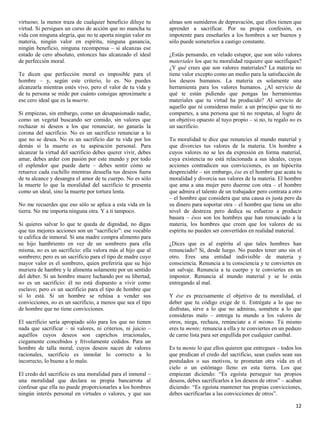 virtuoso; la menor traza de cualquier beneficio diluye tu     almas son sumideros de depravación, que ellos tienen que
virtud. Si persigues un curso de acción que no mancha tu      aprender a sacrificar. Por su propia confesión, es
vida con ninguna alegría, que no te aporta ningún valor en    impotente para enseñarles a los hombres a ser buenos y
materia, ningún valor en espíritu, ninguna ganancia,          sólo puede someterlos a castigo constante.
ningún beneficio, ninguna recompensa – si alcanzas ese
estado de cero absoluto, entonces has alcanzado el ideal      ¿Estás pensando, en velado estupor, que son sólo valores
de perfección moral.                                          materiales los que tu moralidad requiere que sacrifiques?
                                                              ¿Y qué crees que son valores materiales? La materia no
Te dicen que perfección moral es imposible para el            tiene valor excepto como un medio para la satisfacción de
hombre – y, según este criterio, lo es. No puedes             los deseos humanos. La materia es solamente una
alcanzarla mientras estés vivo, pero el valor de tu vida y    herramienta para los valores humanos. ¿Al servicio de
de tu persona se mide por cuánto consigas aproximarte a       qué te están pidiendo que pongas las herramientas
ese cero ideal que es la muerte.                              materiales que tu virtud ha producido? Al servicio de
                                                              aquello que tú consideras malo: a un principio que tú no
Si empiezas, sin embargo, como un desapasionado nadie,        compartes, a una persona que tú no respetas, al logro de
como un vegetal buscando ser comido, sin valores que          un objetivo opuesto al tuyo propio – si no, tu regalo no es
rechazar ni deseos a los que renunciar, no ganarás la         un sacrificio.
corona del sacrificio. No es un sacrificio renunciar a lo
que no se desea. No es un sacrificio dar tu vida por los      Tu moralidad te dice que renuncies al mundo material y
demás si la muerte es tu aspiración personal. Para            que divorcies tus valores de la materia. Un hombre a
alcanzar la virtud del sacrificio debes querer vivir, debes   cuyos valores no se les da expresión en forma material,
amar, debes arder con pasión por este mundo y por todo        cuya existencia no está relacionada a sus ideales, cuyas
el esplendor que puede darte – debes sentir cómo se           acciones contradicen sus convicciones, es un hipócrita
retuerce cada cuchillo mientras desuella tus deseos fuera     despreciable – sin embargo, ése es el hombre que acata tu
de tu alcance y desangra el amor de tu cuerpo. No es sólo     moralidad y divorcia sus valores de la materia. El hombre
la muerte lo que la moralidad del sacrificio te presenta      que ama a una mujer pero duerme con otra – el hombre
como un ideal, sino la muerte por tortura lenta.              que admira el talento de un trabajador pero contrata a otro
                                                              – el hombre que considera que una causa es justa pero da
No me recuerdes que eso sólo se aplica a esta vida en la      su dinero para soportar otra – el hombre que tiene un alto
tierra. No me importa ninguna otra. Y a ti tampoco.           nivel de destreza pero dedica su esfuerzo a producir
                                                              basura – ésos son los hombres que han renunciado a la
Si quieres salvar lo que te queda de dignidad, no digas       materia, los hombres que creen que los valores de su
que tus mejores acciones son un “sacrificio”: ese vocablo     espíritu no pueden ser convertidos en realidad material.
te califica de inmoral. Si una madre compra alimento para
su hijo hambriento en vez de un sombrero para ella            ¿Dices que es al espíritu al que tales hombres han
misma, no es un sacrificio: ella valora más al hijo que al    renunciado? Sí, desde luego. No puedes tener uno sin el
sombrero; pero es un sacrificio para el tipo de madre cuyo    otro. Eres una entidad indivisible de materia y
mayor valor es el sombrero, quien preferiría que su hijo      consciencia. Renuncia a tu consciencia y te conviertes en
muriera de hambre y le alimenta solamente por un sentido      un salvaje. Renuncia a tu cuerpo y te conviertes en un
del deber. Si un hombre muere luchando por su libertad,       impostor. Renuncia al mundo material y se lo estás
no es un sacrificio: él no está dispuesto a vivir como        entregando al mal.
esclavo; pero es un sacrificio para el tipo de hombre que
sí lo está. Si un hombre se rehúsa a vender sus               Y ése es precisamente el objetivo de tu moralidad, el
convicciones, no es un sacrificio, a menos que sea el tipo    deber que tu código exige de ti. Entrégate a lo que no
de hombre que no tiene convicciones.                          disfrutas, sirve a lo que no admiras, sométete a lo que
                                                              consideras malo – entrega tu mundo a los valores de
El sacrificio sería apropiado sólo para los que no tienen     otros, niega, rechaza, renúnciate a ti mismo. Tú mismo
nada que sacrificar – ni valores, ni criterios, ni juicio –   eres tu mente; renuncia a ella y te conviertes en un pedazo
aquéllos cuyos deseos son caprichos irracionales,             de carne lista para ser engullida por cualquier caníbal.
ciegamente concebidos y frívolamente cedidos. Para un
hombre de talla moral, cuyos deseos nacen de valores          Es tu mente lo que ellos quieren que entregues – todos los
racionales, sacrificio es inmolar lo correcto a lo            que predican el credo del sacrificio, sean cuales sean sus
incorrecto, lo bueno a lo malo.                               postulados o sus motivos, te prometan otra vida en el
                                                              cielo o un estómago lleno en esta tierra. Los que
El credo del sacrificio es una moralidad para el inmoral –    empiezan diciendo: “Es egoísta perseguir tus propios
una moralidad que declara su propia bancarrota al             deseos, debes sacrificarlos a los deseos de otros” – acaban
confesar que ella no puede proporcionarles a los hombres      diciendo: “Es egoísta mantener tus propias convicciones,
ningún interés personal en virtudes o valores, y que sus      debes sacrificarlas a las convicciones de otros”.

                                                                                                                      12
 
