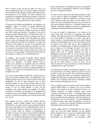 bueno, encontrarías tu felicidad en proveer un banquete
Esto es cierto: la más egoísta de todas las cosas es la          para los otros, y tu dignidad en sobrevivir con las migajas
mente independiente que no reconoce ninguna autoridad            que ellos se dignaran arrojarte.
por encima de la suya propia y ningún valor mayor que su
discernimiento de la verdad. Te están pidiendo que               Tú, que no tienes criterio de autoestima, aceptas la culpa
sacrifiques tu integridad intelectual, tu lógica, tu razón, tu   y no te atreves a hacer las preguntas. Pero tú sabes la
criterio de la verdad – para convertirte en una prostituta       respuesta que no admites, negándote a reconocer lo que
cuyo criterio es el mayor bien para el mayor número.             ves, la premisa oculta que mueve vuestro mundo. Tú lo
                                                                 sabes, no en una enunciación honesta, sino en forma de
Si buscas en tu código una orientación, una respuesta a la       una oscura desazón dentro de ti, mientras fluctúas entre
pregunta: “¿Qué es el bien? La única respuesta que               engañar sintiéndote culpable y practicar a regañadientes
hallarás es “El bien de los otros”. El bien es cualquier         un principio demasiado malvado para nombrar.
cosa que los otros quieran, cualquier cosa que tú sientas
que ellos sienten que quieren, o cualquier cosa que tú           Yo, que no acepto lo inmerecido ni en valores ni en
sientas que ellos deberían sentir. “El bien de los otros” es     culpa, estoy aquí para hacer las preguntas que habéis
una fórmula mágica que transforma cualquier cosa en oro,         evadido. ¿Por qué es moral servir la felicidad ajena, pero
una fórmula a ser recitada como una garantía de gloria           no la tuya propia? Si disfrutar es un valor, ¿por qué es
moral y como un fumigador para cualquier acción, hasta           moral cuando es experimentado por otros, pero inmoral
para el exterminio de todo un continente. Tu criterio de         cuando es experimentado por ti? Si la sensación de comer
virtud no es un objeto, ni un acto, ni un principio, sino        un pastel es un valor, ¿por qué es una complacencia
una intención. No necesitas pruebas, ni razones, ni éxito,       inmoral en tu estómago, pero un objetivo moral para ti el
no necesitas ni alcanzar de hecho el bien de los otros – lo      que lo logres en el estómago de otros? ¿Por qué es
único que necesitas saber es que tu motivo era el bien de        inmoral para ti el desear, pero moral el que otros lo
los otros, no el tuyo propio. Tu definición de lo bueno es       hagan? ¿Por qué es inmoral producir un valor y
una negación: lo bueno es lo “no-bueno para mí”.                 quedárselo, pero moral darlo? Y si no es moral el que tú
                                                                 te quedes con un valor, ¿por qué es moral que los otros lo
Tu código – que se jacta de poseer valores morales               acepten? Si eres desinteresado y virtuoso cuando lo das,
eternos, absolutos, objetivos, y repudia lo condicional, lo      ¿no son ellos interesados y malvados cuando lo toman?
relativo y lo subjetivo – tu código imparte, como su             ¿Es que la virtud consiste en servir al vicio? ¿Es el
versión de lo absoluto, la siguiente regla de conducta           objetivo moral de los que son buenos su auto-inmolación
moral: Si tú lo deseas, es malo; si otros lo desean, es          en beneficio de los que son malos?
bueno; si el motivo de tu acción es tu propio bienestar, no
lo hagas; si el motivo es el bienestar de otros, entonces        La respuesta que evadís, la monstruosa respuesta es: No,
cualquier cosa vale.                                             los que toman no son malos, siempre que ellos no hayan
                                                                 ganado el valor que les diste. No es inmoral que ellos lo
Así como esta moralidad de doble filo y doble criterio te        acepten, siempre que ellos sean incapaces de producirlo,
parte por la mitad, también parte a la humanidad en dos          incapaces de merecerlo, incapaces de darte ningún valor a
campos hostiles: uno eres tú, el otro es todo el resto de la     cambio. No es inmoral el que ellos lo disfruten, siempre
humanidad. Tú eres el único proscrito que no tiene               que no lo hayan obtenido por derecho.
derecho a desear o a vivir. Tú eres el único siervo, el resto
son capataces; tú eres el único que da, el resto son los que     Tal es el código secreto de vuestro credo, la otra mitad de
toman; tú eres el eterno deudor, el resto son los                vuestro doble criterio: es inmoral vivir por tu propio
acreedores que nunca pueden ser pagados. No debes                esfuerzo, pero moral vivir por el esfuerzo de otros – es
cuestionar su derecho a tu sacrificio, o la naturaleza de        inmoral consumir tu propio producto, pero moral
sus deseos y de sus necesidades: el derecho de ellos se les      consumir el producto de otros – es inmoral ganar, pero
confiere a través de un negativo, por el hecho de que ellos      moral mendigar – son los parásitos la justificación moral
son “no-tú”.                                                     para la existencia de los productores, pero la existencia de
                                                                 los parásitos es un fin en sí misma – es malo beneficiarse
Para aquellos de entre vosotros que podríais haceros             a través de logros, pero bueno beneficiarse a través de
preguntas, vuestro código dispone de un premio de                sacrificio – es malo crear tu propia felicidad, pero bueno
consolación y una mina oculta: es por tu propia felicidad,       disfrutarla al precio de la sangre de otros.
dice, por lo que debes servir la felicidad de los otros, la
única forma de alcanzar tu alegría es entregársela a los         Vuestro código divide a la humanidad en dos castas y
otros, la única forma de alcanzar tu prosperidad es              exige que vivan por reglas opuestas: los que pueden
cediendo tu riqueza a los otros, la única forma de proteger      desear cualquier cosa y los que no pueden desear nada,
tu vida es proteger a todos los hombres excepto a ti             los escogidos y los condenados, los jinetes y los
mismo – y si no encuentras alegría en este procedimiento,        acarreadores, los devoradores y los devorados. ¿Qué
es tu propia culpa y la prueba de tu maldad: si fueras

                                                                                                                          13
 
