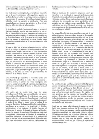 criterio determina tu casta? ¿Qué contraseña te admite a       hombre que acepta vuestro código moral no logrará estas
la élite moral? La contraseña es falta de valores.             virtudes.

Sea cual sea el valor implicado, es tu falta del mismo la      Bajo la moralidad del sacrificio, el primer valor que
que te da una reivindicación sobre aquellos a quienes no       sacrificas es la moralidad; el siguiente es la autoestima.
les falta. Es tu necesidad lo que te da una reivindicación a   Cuando la necesidad es la norma, cada hombre es a la vez
recompensas. Si eres capaz de satisfacer tu necesidad, tu      víctima y parásito. Como víctima, tiene que trabajar para
habilidad anula tu derecho a satisfacerla. Pero una            satisfacer las necesidades de otros, quedándose en la
necesidad que eres incapaz de satisfacer te da el primer       posición de un parásito cuyas necesidades deben ser
derecho sobre las vidas de la humanidad.                       satisfechas por otros. No puede acercase a sus prójimos
                                                               excepto en uno de dos desgraciados papeles: él es a la vez
Si tienes éxito, cualquier hombre que fracasa es tu amo; si    un mendigo y un imbécil.
fracasas, cualquier hombre que tiene éxito es tu siervo.
Sea tu fracaso justo o no, sean tus deseos racionales o no,    Le temes al hombre que tiene un dólar menos que tú, ese
sea tu desgracia inmerecida o el resultado de tus vicios, es   dólar es suyo por derecho, te hace sentirte un defraudador
la desgracia la que te da derecho a recompensas. Es el         moral. Odias al hombre que tiene un dólar más que tú, ese
dolor, no importa su naturaleza o su causa, el dolor como      dólar es tuyo por derecho, te hace sentir que estás siendo
un absoluto primario, el que te da una hipoteca sobre toda     defraudado moralmente. El hombre debajo es un motivo
la existencia.                                                 de tu culpa, el hombre encima es un motivo de tu
                                                               frustración. No sabes qué entregar o exigir, cuándo dar y
Si curas tu dolor por tu propio esfuerzo no recibes crédito    cuándo agarrar, qué placer en la vida es tuyo por derecho
moral: tu código lo considera desdeñosamente como un           y qué deuda aún está impagada a otros – te esfuerzas por
acto de interés propio. Sea cual sea el valor que intentes     evadir, como “teoría”, el conocimiento de que por el
adquirir, sea riqueza o comida o amor o derechos, si lo        criterio moral que has aceptado eres culpable cada
adquieres por medio de tu virtud, tu código no lo              momento de tu vida, no hay un bocado de comida que
considera como una adquisición moral: tú no le ocasionas       tragues que no sea necesitada por alguien en algún lugar
pérdidas a nadie, es un comercio, no una limosna; un           de la tierra – y abandonas el problema en ciego
pago, no un sacrificio. Lo merecido pertenece al reino         resentimiento, llegas a la conclusión que la perfección
egoísta y comercial del beneficio mutuo; es sólo lo            moral no es para ser alcanzada o deseada, que te
inmerecido lo que establece esa transacción moral que          revolcarás agarrando lo que puedas agarrar y evitando los
consiste en el beneficio de uno al precio de un desastre       ojos de los jóvenes, de los que te miran como si la
para el otro. Exigir recompensas por tu virtud es egoísta e    autoestima fuera posible y esperaran que tú la tuvieras.
inmoral; es tu falta de virtud la que transforma tu            Culpa es todo lo que retienes dentro de tu alma – y lo
demanda en un derecho moral.                                   mismo hace todo hombre, al cruzarte con él, evitando tus
                                                               ojos. ¿Te preguntas por qué tu moralidad no ha
Una moralidad que considera la necesidad como una              conseguido la hermandad en la tierra o la buena voluntad
reivindicación, considera el vacío – la no-existencia –        entre los hombres?
como su norma, su criterio de valor; recompensa una
ausencia, un defecto: debilidad, ineptitud, incompetencia,     La justificación del sacrificio, que tu moralidad pregona,
sufrimiento, enfermedad, desastre, la falta, la lacra, el      es más corrupta que la corrupción que alega justificar. El
fallo – el cero.                                               motivo de tu sacrificio, te dice, debería ser amor – el
                                                               amor que deberías sentir por cada hombre. Una moralidad
¿De quién es la cuenta que paga por estas                      que profesa la creencia que los valores del espíritu son
reivindicaciones? De los que son maldecidos por ser no-        más preciosos que la materia, una moralidad que te
ceros, cada uno hasta el límite de su distancia a ese ideal.   enseña a despreciar a una prostituta que entrega su cuerpo
Ya que todos los valores son el producto de virtudes, el       indiscriminadamente a todos los hombres – esta misma
grado de tu virtud es usado como la medida de tu castigo;      moralidad exige que entregues tu alma al amor promiscuo
el grado de tus faltas es usado como la medida de tu           por todos los que aparezcan.
ganancia. Tu código declara que el hombre racional debe
sacrificarse a sí mismo a lo irracional, el hombre             Igual que no puede haber riqueza sin causa, no puede
independiente a los parásitos, el hombre honrado al            haber amor sin causa, o ningún tipo de emoción sin causa.
deshonesto, el hombre de justicia al injusto, el hombre        Una emoción es una respuesta a un hecho de la realidad,
productivo a vagos delincuentes, el hombre de integridad       una estimativa dictada por tus criterios. Amar es valorar.
a mocetones corrompidos, el hombre de autoestima a             El hombre que te dice que es posible valorar sin valores,
neuróticos resentidos. ¿Os sorprendéis de la suciedad del      amar a los que evalúas como no teniendo valor, es el
alma en los que veis a vuestro alrededor? El hombre que        hombre que te dice que es posible hacerse rico
logra estas virtudes no aceptará vuestro código moral; el      consumiendo sin producir y que el dinero de papel es tan
                                                               valioso como el oro.

                                                                                                                      14
 
