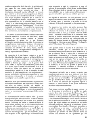 descienden sobre ellos desde las nubes al precio de abrir       nada permanece y nada te compromete a nada, el
sus bocas. En este mundo material, buscador de                  universo de una pesadilla infantil donde las identidades
beneficios, una enorme inversión de virtud – de                 flotan y fluctúan, donde el malvado y el héroe son partes
inteligencia, integridad, energía, habilidad – se necesita      intercambiables que se pueden asumir arbitrariamente –
para construir un ferrocarril para transportaros la distancia   que eres un hombre – que eres una entidad – que eres.
de un kilómetro; en su mundo no-material, no-beneficio,
ellos viajan de planeta en planeta por el costo de un           No importa el entusiasmo con que proclames que el
deseo. Si una persona honesta les pregunta: ¿Cómo? –            objetivo de tu místico deseo es un modo superior de vida,
ellos responden con aire de ofendido desprecio que un           la rebelión contra la identidad es el deseo de la no-
“cómo” es un concepto de vulgares realistas; el concepto        existencia. El deseo de no ser nada es el deseo de no ser.
de espíritus superiores es “De algún modo”. En esta tierra
restringida por la materia y el beneficio, las recompensas      Tus maestros, los místicos de ambas escuelas, han
se logran con el pensamiento; en un mundo liberado de           trocado la causalidad en sus consciencias, y luego se
tales restricciones, las recompensas se logran deseando.        esfuerzan por trocarla en la existencia. Ellos ven sus
                                                                emociones como la causa, y su mente como un efecto
Y ése es todo su escuálido secreto. El secreto de todas sus     pasivo. Convierten sus emociones en su herramienta para
filosofías esotéricas, de todas sus dialécticas y super-        percibir la realidad. Consideran sus deseos como una
sentidos, de sus miradas evasivas y palabras                    primaria irreducible, un hecho por encima de todos los
amenazadoras, el secreto por el que destruyen                   hechos. Un hombre honrado no desea nada hasta haber
civilización, lenguaje, industrias y vidas, el secreto por el   identificado el objeto de su deseo. Él dice: “Es, luego lo
que perforan sus propios ojos y tímpanos, pulverizan sus        quiero”. Ellos dicen: “Lo quiero, luego es”.
sentidos, arrasan sus mentes, el objetivo por el que
disuelven los absolutos de razón, lógica, materia,              Ellos quieren falsear el axioma de la existencia y la
existencia, realidad – es erigir sobre esa niebla plástica un   consciencia, quieren que su consciencia sea un
único y sagrado absoluto: su Deseo.                             instrumento no de percibir sino de crear la existencia, y
                                                                que la existencia sea no el objeto sino el sujeto de sus
La restricción de la que buscan escapar es la ley de            consciencias – ellos quieren ser el Dios que crearon en su
identidad. La libertad que buscan es la libertad del hecho      imagen y semejanza, creando un universo a partir de un
que una A continuará siendo una A, no importan sus              vacío por un capricho arbitrario. Pero la realidad no
lágrimas o berrinches – que un río no les traerá leche, no      puede ser engañada. Lo que ellos consiguen es lo opuesto
importa el hambre que tengan – que el agua no fluirá            de su deseo. Quieren ejercer un poder omnipotente sobre
colina arriba, no importa qué comodidades podrían tener         la existencia; en vez de eso, pierden el poder de su
si lo hiciese, y que si quieren elevarla hasta el techo de un   consciencia. Al rehusarse a conocer, se condenan a sí
rascacielos, tienen que hacerlo por un proceso de               mismos al horror de una ignorancia perpetua.
pensamiento y trabajo, en el que la naturaleza de cada
centímetro de cañería cuenta, pero sus sentimientos no –        Esos deseos irracionales que te atraen a su credo, esas
que sus sentimientos son impotentes para alterar el curso       emociones que adoras como a un ídolo, en cuyo altar
de una sola mota de polvo en el espacio, o la naturaleza        sacrificas la tierra, esa oscura, incoherente pasión dentro
de cualquier acción que ellos hayan cometido.                   de ti que crees ser la voz de Dios o de tus glándulas, no es
                                                                más que el cadáver de tu mente. Una emoción que choca
Quienes te dicen que el hombre es incapaz de percibir una       con tu razón, una emoción que no puedes explicar o
realidad no distorsionada por sus sentidos, quieren decir       controlar, es sólo la carcasa de ese pensar mustio que
que ellos no quieren percibir una realidad no                   prohibiste que tu mente examinase.
distorsionada por sus sentimientos. “Las cosas como son”
son cosas como percibidas por tu mente; divórcialas de la       Cada vez que cometiste la maldad de negarte a pensar y a
razón y se convierten en “cosas como percibidas por tus         ver, de desfalcar el absoluto de la realidad por algún
deseos”.                                                        pequeño deseo tuyo, cada vez que decidiste decir: Voy a
                                                                retirar del juicio de la razón las galletas que robé, o la
No existe revolución honrada contra la razón – y cuando         existencia de Dios, permíteme este único antojo irracional
tú aceptas cualquier parte de su credo, tu motivo es salirte    y seré un hombre de razón para todo lo demás – ése fue el
con la tuya haciendo algo que tu razón no te permitiría         acto de subvertir tu consciencia, el acto de corromper tu
atentar. La libertad que buscas es libertad del hecho de        mente. Tu mente entonces se convirtió en un jurado
que si robaste tus bienes eres un sinvergüenza, no importa      sobornado recibiendo órdenes de un submundo secreto,
cuánto des a la caridad o cuántas oraciones recites – que       cuyo veredicto distorsiona la evidencia para acomodarse a
si duermes con mujerzuelas no eres un marido digno, no          un absoluto que no osa tocar – y el resultado es una
importa lo fervorosamente que sientas que amas a tu             realidad censurada, una realidad desgajada, donde los
esposa la mañana siguiente – que eres una entidad, no una       fragmentos que decides ver flotan entre las fisuras de
serie de piezas al azar esparcidas por un universo donde        aquellos que decidiste no ver, aglutinados por ese

                                                                                                                         16
 