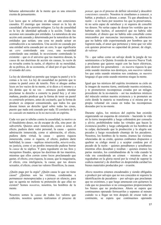 bálsamo adormecedor de la mente que es una emoción              pensar, que es el proceso de definir identidad y descubrir
exenta de pensamiento.                                          conexiones causales. Nosotros te enseñamos a conocer, a
                                                                hablar, a producir, a desear, a amar. Tú que abandonas la
Los lazos que te esfuerzas en ahogar son conexiones             razón – si no fuera por nosotros los que la preservamos,
causales. El enemigo que intentas vencer es la ley de           tú no sería capaz de satisfacer y ni siquiera de concebir
causalidad: ella no permite milagros. La ley de causalidad      tus deseos. No serías capaz de desear los vestidos que no
es la ley de identidad aplicada a la acción. Todas las          habrían sido hechos, el automóvil que no habría sido
acciones son causadas por entidades. La naturaleza de una       inventado, el dinero que no habría sido concebido como
acción está causada y determinada por la naturaleza de las      intercambio por mercancías inexistentes, la admiración
entidades que actúan; una cosa no puede actuar en               que no habría sido experimentada por hombres que no
contradicción a su naturaleza. Una acción no causada por        lograron nada, el amor que pertenece y tiene que ver sólo
una entidad sería causada por un cero, lo que significaría      con quienes preservan su capacidad de pensar, de elegir,
un cero controlando una cosa, una no-entidad                    de valorar.
controlando una entidad, lo no-existente controlando lo
existente – que es el universo que tus maestros desean, la      Tú – que saltas como un salvaje desde la jungla de tus
causa de sus doctrinas de acción sin causas, la razón de        sentimientos a la Quinta Avenida de nuestra Nueva York
su revuelta contra la razón, el objetivo de su moralidad,       y proclamas que quieres seguir con las luces eléctricas,
de su política, de su economía, el ideal por el que luchan:     pero destruir los generadores – es nuestra riqueza la que
el reinado del cero.                                            estás usando mientras nos destruyes, son nuestros valores
                                                                los que estás usando mientras nos condenas, es nuestro
La ley de identidad no permite que tengas tu pastel y te lo     lenguaje el que estás usando mientras niegas la mente.
comas a la vez. La ley de causalidad no permite que te
comas tu pastel antes de tenerlo. Pero si ahogas ambas          Igual que tus místicos del espíritu inventaron su cielo en
leyes en los vacíos de tu mente, si te dices a ti mismo y a     la imagen de nuestra tierra, omitiendo nuestra existencia,
los demás que tú no ves – entonces puedes intentar              y te prometieron recompensas creadas por un milagro
proclamar tu derecho a comerte tu pastel hoy y el mío           procedente de la no-materia – así tus modernos místicos
mañana, puedes predicar que la forma de tener un pastel         del músculo omiten nuestra existencia y te prometen un
es comérselo primero, antes de cocinarlo, que la forma de       cielo donde la materia se transforma a sí misma por su
producir es empezar consumiendo, que todos los que              propia voluntad sin causa en todas las recompensas
desean tienen un derecho igual sobre todas las cosas,           deseadas por tu no-mente.
puesto que nada está causado por nada. El corolario de lo
no causado en materia es lo no merecido en espíritu.            Durante siglos, los místicos del espíritu han existido
                                                                organizando un esquema de extorsión – haciendo la vida
Cada vez que te rebelas contra la causalidad, tu motivo es      en la tierra insoportable y luego cobrándote por consuelo
el fraudulento deseo, no de escapar de ella, sino peor: de      y alivio; prohibiéndote todas las virtudes que hacen la
subvertirla. Quieres amor inmerecido, como si amor, el          existencia posible y luego cabalgando en los hombros de
efecto, pudiera darte valor personal, la causa – quieres        tu culpa; declarando que la producción y la alegría son
admiración inmerecida, como si admiración, el efecto,           pecados y luego recaudando chantaje de los pecadores.
pudiera darte virtud, la causa – quieres riqueza                Nosotros, los hombres de la mente, éramos las víctimas
inmerecida, como si riqueza, el efecto, pudiera darte           silenciadas de su credo, quienes estábamos dispuestos a
habilidad, la causa – suplicas misericordia, misericordia,      quebrar su código moral y a aceptar condena por el
no justicia, como si un perdón inmerecido pudiese borrar        pecado de la razón – quienes pensábamos y actuábamos
la causa de tu súplica. Y para regodearte en tus feos y         mientras ellos deseaban y rezaban – quienes éramos los
mezquinos fraudes, apoyas las doctrinas de tus maestros,        parias morales, los contrabandistas de la vida cuando la
mientras que ellos corren como locos proclamando que            vida era considerada un crimen – mientras ellos se
gastar, el efecto, crea riqueza, la causa; que la maquinaria,   regodeaban en la gloria moral por la virtud de superar la
el efecto, crea inteligencia, la causa; que tus deseos          codicia material y de distribuir en desprendida caridad los
sexuales, el efecto, crean tus valores filosóficos, la causa.   bienes materiales producidos por – evasión.

¿Quién paga por la orgía? ¿Quién causa lo que no tiene          Ahora nosotros estamos encadenados y siendo obligados
causa? ¿Quiénes son las víctimas, condenadas a                  a producir por salvajes que no nos conceden ni siquiera la
permanecer menospreciadas y a perecer en silencio, para         identificación de pecadores – por salvajes que proclaman
que su agonía no moleste tu pretensión de que ellas no          que no existimos, y que luego amenazan con quitarnos la
existen? Somos nosotros, nosotros, los hombres de la            vida que no poseemos si no conseguimos proporcionarles
mente.                                                          los bienes que no producimos. Ahora se espera que
                                                                continuemos operando ferrocarriles y sepamos al minuto
Nosotros somos la causa de todos los valores que                cuándo va a llegar un tren después de cruzar todo un
codiciáis, nosotros quienes realizamos el proceso de            continente, se espera que continuemos operando

                                                                                                                        17
 