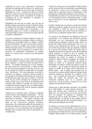 fundiciones de acero y que conozcamos la estructura           Cuando un salvaje que no ha aprendido a hablar declara
molecular de cada partícula de metal en los cables de tus     que la existencia debe ser demostrada, está pidiendo que
puentes y en el fuselaje de los aviones que te mantienen      lo demuestres a través de la no-existencia – cuando
suspendido en el aire – mientras las tribus de vuestros       declara que tu consciencia debe ser demostrada, te está
ridículos y grotescos místicos del músculo pelean por los     pidiendo que lo demuestres mediante la inconsciencia – te
despojos de nuestro mundo, mascullando en sonidos de          está pidiendo que entres en un vacío fuera de la existencia
no-lenguaje que no hay principios, ni absolutos, ni           y la consciencia para darle a él prueba de ambas – te pide
conocimiento, ni mente.                                       que te conviertas en un cero adquiriendo conocimiento
                                                              sobre un cero.
Rebajándose aún más que un salvaje, que cree que las
palabras mágicas que pronuncia tienen el poder de alterar     Cuando él declara que un axioma es cuestión de elección
la realidad, ellos creen que la realidad puede ser alterada   arbitraria y decide no aceptar el axioma de que él existe,
por el poder de las palabras que no pronuncian – y su         está evadiendo el hecho de que lo ha aceptado al
herramienta mágica es la evasión, la pretensión de que        pronunciar esa frase, que la única forma de rechazarlo es
nada puede llegar a existir sin atravesar la magia negra de   cerrar la boca, no proponer ninguna teoría, y morirse.
su negativa a identificarlo.
                                                              Un axioma es una afirmación que identifica la base del
Así como se alimentan con riqueza robada en cuerpo, así       conocimiento y de cualquier otra afirmación posterior
también se alimentan con conceptos robados en mente, y        relacionada con ese conocimiento, una afirmación
proclaman que honestidad consiste en negarse a admitir        necesariamente contenida en todas las demás, tanto si la
que uno está robando. Así como usan los efectos mientras      persona que afirma decide identificarla como si no. Un
niegan las causas, así también usan nuestros conceptos        axioma es una proposición que derrota a sus oponentes
mientras niegan las raíces y la existencia de los conceptos   por el hecho de que ellos tienen que aceptarla y utilizarla
que están usando. Así como aspiran, no a construir, sino a    en el proceso de cualquier intento de negarla. Que el
apropiarse de instalaciones industriales, así también         troglodita que decide no aceptar el axioma de la identidad
aspiran, no a pensar, sino a apropiarse del pensamiento       intente presentar su teoría sin usar el concepto de
humano.                                                       identidad ni cualquier concepto derivado de él – que el
                                                              antropoide que decide no aceptar la existencia de
Así como proclaman que el único requerimiento para            sustantivos intente inventar un lenguaje sin sustantivos,
operar una fábrica es la destreza para mover las palancas     adjetivos o verbos – que el hechicero que decide no
de las máquinas y evaden la cuestión de quién creó la         aceptar la validez de la percepción sensorial intente
fábrica – así también proclaman que no hay entidades,         demostrarlo sin utilizar los datos que obtiene a través de
que nada existe salvo el movimiento, y evaden el hecho        sus sentidos – que el cazador de cabezas que decide no
de que movimiento presupone la cosa que se mueve, que         aceptar la validez de la lógica intente demostrarlo sin
sin el concepto de entidad no puede haber tal concepto        utilizar lógica – que el pigmeo que proclama que un
como „movimiento‟. Así como proclaman su derecho a            rascacielos no necesita cimientos después de llegar al piso
consumir lo no ganado, y evaden la cuestión de quién lo       cincuenta arranque los cimientos de su edificio, no del
ha de producir, así también proclaman que no existe la ley    tuyo – que al caníbal que gruñe que la libertad de la
de identidad, que nada existe salvo el cambio, y evaden el    mente del hombre fue necesaria para crear una
hecho de que cambio presupone los conceptos de qué            civilización industrial pero no es necesaria para
cambia, de qué a qué, y que sin la ley de identidad no tal    mantenerla, se le dé una lanza y una piel de oso, no una
concepto como “cambio” es posible. Así como le roban a        cátedra en la facultad de economía.
un industrial mientras niegan su valor, así también aspiran
a hacerse con el poder sobre toda la existencia mientras      ¿Piensas que te están haciendo retroceder a las tinieblas
niegan que la existencia existe.                              de la Edad Media? Te están haciendo retroceder a la
                                                              época más tenebrosa que tu historia ha conocido. Su
“Sabemos que no sabemos nada”, murmuran, evadiendo            objetivo no es la época antes de la ciencia, sino la época
el hecho de que están alegando conocimiento – “No hay         antes del lenguaje. Su propósito es despojarte del
absolutos”, murmuran, evadiendo el hecho de que están         concepto del cual la mente del hombre, su vida y su
expresando un absoluto – “No puedes demostrar que             cultura dependen: el concepto de una realidad objetiva.
existes o que eres consciente”, murmuran, evadiendo el        Identifica el desarrollo de una consciencia humana – y te
hecho de que demostración presupone existencia,               darás cuenta del propósito de su credo.
consciencia y una complicada cadena de conocimiento: la
existencia de algo que conocer, de una consciencia capaz      Un salvaje es un ser que no ha comprendido que A es A y
de conocerlo, y de un conocimiento que ha aprendido a         que la realidad es real. Ha detenido su mente al nivel de
distinguir entre conceptos tales como lo demostrado y lo      un bebé, en el estado en que una consciencia adquiere sus
no demostrado.                                                percepciones sensoriales iniciales y aún no ha aprendido a
                                                              distinguir objetos sólidos. Es a un bebé a quien el mundo

                                                                                                                      18
 