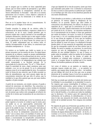 que te asegura que tu cerebro no tiene capacidad para         ciego que depende de la vista de un perro, siente que tiene
pensar, que no tienes medios de percepción y que debes        que amarrados para poder vivir. Controlar la consciencia
obedecer ciegamente la omnipotente voluntad de esa            de otros se torna su única pasión; la ambición por el poder
fuerza sobrenatural: la Sociedad – todo ello es la misma      es un hierbajo que sólo crece en las desérticas parcelas de
pantomima con el mismo y único objetivo: reducirte al         una mente abandonada.
tipo de amasijo que ha renunciado a la validez de su
consciencia.                                                  Todo dictador es un místico, y todo místico es un dictador
                                                              en potencia. El místico anhela la obediencia de los
Pero no te lo pueden hacer sin tu consentimiento. Si          hombres, no su acuerdo. Quiere que ellos rindan su
permites que te lo hagan, te lo mereces.                      consciencia a las afirmaciones, los edictos, los deseos, los
                                                              caprichos de él – igual que la consciencia de él se ha
Cuando escuchas la arenga de un místico sobre la              rendido a la de ellos. Quiere relacionarse con los hombres
impotencia de la mente humana y empiezas a dudar de tu        por medio de la fe y la fuerza – no encuentra satisfacción
consciencia, no de la suya; cuando permites que tu            en el consentimiento de los demás si tiene que ganárselo
precario estado más o menos racional se vea sacudido por      por medio de hechos y de razón. La razón es el enemigo
cualquier afirmación y decides que es más seguro confiar      al que teme y a la vez considera precario: la razón, para
en su certeza y conocimiento superiores, os embaucáis los     él, es una forma de engañar; él siente que los hombres
dos: tu aprobación es la única fuente de certeza que él       poseen algún poder más potente que la razón, y sólo el
tiene. El poder sobrenatural que un místico teme, el          que los demás le crean sin causa o su obediencia forzada
espíritu incomprensible al que adora, la consciencia que      pueden darle a él una sensación de seguridad, una prueba
considera omnipotente es – la tuya.                           de que ha conseguido control de ese don místico que le
                                                              faltaba. Su ansia es mandar, no convencer: la convicción
Un místico es un hombre que rindió su mente en su             requiere un acto de independencia y descansa en el
primer encuentro con las mentes de otros. En algún lejano     absoluto de una realidad objetiva. Lo que él busca es
momento de su infancia, cuando su propio entendimiento        poder sobre la realidad y sobre los medios de los hombres
de la realidad chocó con las afirmaciones de otros, con las   de percibirla, la mente de los demás, el poder de
órdenes arbitrarias y exigencias contradictorias de otros,    interponer su voluntad entre existencia y consciencia,
él cedió a un temor a la independencia tan cobarde que        como si, al aceptar falsear la realidad que él les manda
acabó renunciando a su facultad racional. En la               falsear, los hombres pudiesen, de hecho, crearla.
encrucijada de la elección entre “Yo sé” y “Ellos dicen”,
eligió la autoridad de otros, eligió someterse antes que      Así como el místico es un parásito en materia, que
entender, creer en vez de pensar. Fe en lo sobrenatural       expropia riqueza creada por otros – y un parásito en
empieza como fe en la superioridad de otros. Su rendición     espíritu, que saquea ideas creadas por otros – así también
tomó la forma de una emoción: que él debe esconder su         cae por debajo del nivel de un loco que crea su propia
falta de entendimiento, que otros poseen algún tipo de        distorsión de la realidad, hasta el nivel de un parásito de
conocimiento misterioso del que sólo él carece, que la        la locura, que busca una distorsión creada por otros.
realidad es lo que ellos quieren que sea, por unos medios
negados a él para siempre.                                    Sólo hay un estado que satisface el anhelo del místico por
                                                              la infinidad, la no-causalidad, la no-identidad: la muerte.
A partir de ese momento, con miedo a pensar, él queda a       No importa qué causas ininteligibles él atribuya a sus
merced de emociones sin identificar. Sus emociones se         incomunicables sentimientos, quien rechaza la realidad
convierten en su única guía, su único residuo de identidad    rechaza la existencia – y las emociones que le motivan a
personal; se agarra a ellas con feroz apego – y cualquier     partir de ese momento son el odio contra todos los valores
acto de pensar que realice está consagrado al esfuerzo de     de la vida del hombre, y la codicia por todas las maldades
ocultar de sí mismo que la naturaleza de sus emociones es     que la destruyen. Un místico goza del espectáculo del
terror.                                                       sufrimiento, de la pobreza, la subordinación y el terror;
                                                              éstos le dan una sensación de triunfo, una prueba de la
Cuando un místico declara que siente la existencia de un      derrota de la realidad racional. Pero ninguna otra realidad
poder superior a la razón, la verdad es que lo siente, pero   existe.
ese poder no es un super-espíritu omnisciente del
universo, es la consciencia de cualquier transeúnte a         No importa de quién sea el bienestar que profese servir, el
quien le ha cedido la suya. Un místico está motivado por      de Dios o el de esa gárgola incorpórea que él describe
la necesidad de impresionar, de engañar, de adular, de        como “El Pueblo”; no importa qué ideal proclame en
mentir, de forzar la omnipotente consciencia de otros.        términos de alguna dimensión sobrenatural – de hecho, en
“Ellos” son su única clave a la realidad, él siente que no    realidad, en la tierra, su ideal es la muerte, su frenesí es
puede existir salvo dominando el misterioso poder de los      matar, su única satisfacción es torturar.
demás y extorsionando su inexplicable consentimiento.
“Ellos” son su único medio de percepción y, como un

                                                                                                                       21
 