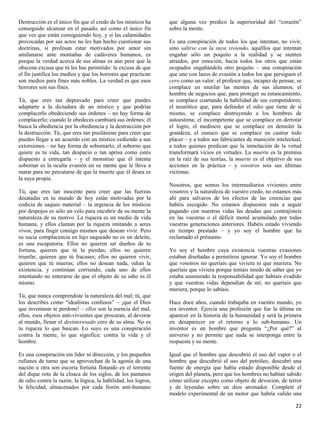 Destrucción es el único fin que el credo de los místicos ha     que alguna vez predicó la superioridad del “corazón”
conseguido alcanzar en el pasado, así como el único fin         sobre la mente.
que ves que están consiguiendo hoy, y si las calamidades
provocadas por sus actos no les han hecho cuestionar sus        Es una conspiración de todos los que intentan, no vivir,
doctrinas, si profesan estar motivados por amor sin             sino salirse con la suya viviendo, aquéllos que intentan
amilanarse ante montañas de cadáveres humanos, es               engañar sólo un poquito a la realidad y se sienten
porque la verdad acerca de sus almas es aún peor que la         atraídos, por emoción, hacia todos los otros que están
obscena excusa que tú les has permitido: la excusa de que       ocupados engañándola otro poquito – una conspiración
el fin justifica los medios y que los horrores que practican    que une con lazos de evasión a todos los que persiguen el
son medios para fines más nobles. La verdad es que esos         cero como un valor: el profesor que, incapaz de pensar, se
horrores son sus fines.                                         complace en mutilar las mentes de sus alumnos; el
                                                                hombre de negocios que, para proteger su estancamiento,
Tú, que eres tan depravado para creer que puedes                se complace coartando la habilidad de sus competidores;
adaptarte a la dictadura de un místico y que podrías            el neurótico que, para defender el odio que tiene de sí
complacerlo obedeciendo sus órdenes – no hay forma de           mismo, se complace destruyendo a los hombres de
complacerlo; cuando le obedeces cambiará sus órdenes; él        autoestima; el incompetente que se complace en derrotar
busca la obediencia por la obediencia y la destrucción por      el logro, el mediocre que se complace en demoler la
la destrucción. Tú, que eres tan pusilánime para creer que      grandeza, el eunuco que se complace en castrar todo
puedes llegar a un acuerdo con un místico cediendo a sus        placer – y a todos sus fabricantes de munición intelectual,
extorsiones – no hay forma de sobornarlo, el soborno que        a todos quienes predican que la inmolación de la virtud
quiere es tu vida, tan despacio o tan aprisa como estés         transformará vicios en virtudes. La muerte es la premisa
dispuesto a entregarla – y el monstruo que él intenta           en la raíz de sus teorías, la muerte es el objetivo de sus
sobornar es la oculta evasión en su mente que le lleva a        acciones en la práctica – y vosotros sois sus últimas
matar para no percatarse de que la muerte que él desea es       víctimas.
la suya propia.
                                                                Nosotros, que somos los intermediarios vivientes entre
Tú, que eres tan inocente para creer que las fuerzas            vosotros y la naturaleza de vuestro credo, no estamos más
desatadas en tu mundo de hoy están motivadas por la             ahí para salvaros de los efectos de las creencias que
codicia de saqueo material – la urgencia de los místicos        habéis escogido. No estamos dispuestos más a seguir
por despojos es sólo un velo para encubrir de su mente la       pagando con nuestras vidas las deudas que contrajisteis
naturaleza de su motivo. La riqueza es un medio de vida         en las vuestras o el déficit moral acumulado por todas
humana, y ellos claman por la riqueza imitando a seres          vuestras generaciones anteriores. Habéis estado viviendo
vivos, para fingir consigo mismos que desean vivir. Pero        en tiempo prestado – y yo soy el hombre que ha
su sucia complacencia en lujo saqueado no es un deleite,        reclamado el préstamo.
es una escapatoria. Ellos no quieren ser dueños de tu
fortuna, quieren que tú la pierdas; ellos no quieren            Yo soy el hombre cuya existencia vuestras evasiones
triunfar, quieren que tú fracases; ellos no quieren vivir,      estaban diseñadas a permitiros ignorar. Yo soy el hombre
quieren que tú mueras; ellos no desean nada, odian la           que vosotros no queríais que viviera ni que muriera. No
existencia, y continúan corriendo, cada uno de ellos            queríais que viviera porque teníais miedo de saber que yo
intentando no enterarse de que el objeto de su odio es él       estaba asumiendo la responsabilidad que habíais evadido
mismo.                                                          y que vuestras vidas dependían de mí; no queríais que
                                                                muriera, porque lo sabíais.
Tú, que nunca comprendiste la naturaleza del mal; tú, que
los describes como “idealistas confusos” – ¡que el Dios         Hace doce años, cuando trabajaba en vuestro mundo, yo
que inventaste te perdone! – ellos son la esencia del mal,      era inventor. Ejercía una profesión que fue la última en
ellos, esos objetos anti-vivientes que procuran, al devorar     aparecer en la historia de la humanidad y será la primera
al mundo, llenar el desinteresado cero de su alma. No es        en desaparecer en el retorno a lo sub-humano. Un
tu riqueza lo que buscan. Lo suyo es una conspiración           inventor es un hombre que pregunta “¿Por qué?” al
contra la mente, lo que significa: contra la vida y el          universo y no permite que nada se interponga entre la
hombre.                                                         respuesta y su mente.

Es una conspiración sin líder ni dirección, y los pequeños      Igual que el hombre que descubrió el uso del vapor o el
rufianes de turno que se aprovechan de la agonía de una         hombre que descubrió el uso del petróleo, descubrí una
nación u otra son escoria fortuita flotando en el torrente      fuente de energía que había estado disponible desde el
del dique roto de la cloaca de los siglos, de los pantanos      origen del planeta, pero que los hombres no habían sabido
de odio contra la razón, la lógica, la habilidad, los logros,   cómo utilizar excepto como objeto de devoción, de terror
la felicidad, almacenados por cada llorón anti-humano           y de leyendas sobre un dios atronador. Completé el
                                                                modelo experimental de un motor que habría valido una

                                                                                                                        22
 
