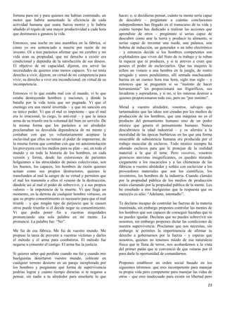 fortuna para mí y para quienes me habían contratado, un        hacer; o, si decidieras pensar, cuánto tu mente sería capaz
motor que habría aumentado la eficiencia de cada               de descubrir – pregúntate a cuántas conclusiones
actividad humana que usara fuerza motriz y le habría           independientes has llegado en el transcurso de tu vida y
añadido el regalo de una mayor productividad a cada hora       cuánto tiempo has dedicado a realizar las acciones que
que destinarais a ganaros la vida.                             aprendiste de otros – pregúntate si serías capaz de
                                                               descubrir cómo arar la tierra y producir tu alimento, si
Entonces, una noche en una asamblea en la fábrica, oí          serías capaz de inventar una rueda, una palanca, una
cómo yo era sentenciado a muerte por razón de mi               bobina de inducción, un generador o un tubo electrónico
invento. Oí a tres parásitos afirmar que mi cerebro y mi       – y entonces decide si los hombres competentes son
vida eran su propiedad, que mi derecho a existir era           explotadores que viven del fruto de tu trabajo y te roban
condicional y dependía de la satisfacción de sus deseos.       la riqueza que tú produces, y si te atreves a creer que
El objetivo de mi capacidad, dijeron, era servir las           posees el poder de esclavizarlos. Que tus mujeres le
necesidades de quienes eran menos capaces. Yo no tenía         echen un vistazo a una hembra en la jungla, de rostro
derecho a vivir, dijeron, en virtud de mi competencia para     arrugado y senos pendulantes, allí sentada machacando
vivir; su derecho a vivir era incondicional, en virtud de su   harina en un cuenco hora tras hora, siglo tras siglo – y
incompetencia.                                                 entonces que se pregunten si su “instinto de hacer
                                                               herramientas” les proporcionará sus frigoríficos, sus
Entonces vi lo que estaba mal con el mundo, vi lo que          lavadoras y aspiradoras, y si no, si les interesa destruir a
estaba destruyendo hombres y naciones, y dónde la              quienes proporcionaron todo eso, pero no “por instinto”.
batalla por la vida tenía que ser pugnada. Vi que el
enemigo era una moral invertida – y que mi sanción era         Mirad a vuestro alrededor, vosotros, salvajes que
su único poder. Vi que el mal es impotente – que el mal        tartamudeáis que las ideas son creadas por los medios de
era lo irracional, lo ciego, lo anti-real – y que la única     producción de los hombres, que una máquina no es el
arma de su triunfo era la voluntad del bien en servirlo. De    producto del pensamiento humano sino de un poder
la misma forma que los parásitos a mi alrededor                místico que genera el pensamiento humano. Nunca
proclamaban su desvalida dependencia de mi mente y             descubristeis la edad industrial – y os aferráis a la
contaban con que yo voluntariamente aceptase la                moralidad de las épocas barbáricas en las que una forma
esclavitud que ellos no tenían el poder de imponerme, de       miserable de subsistencia humana era producida por el
la misma forma que contaban con que mi autoinmolación          trabajo muscular de esclavos. Todo místico siempre ha
les proveyera con los medios para su plan – así, en todo el    añorado esclavos para que le protejan de la realidad
mundo y en toda la historia de los hombres, en cada            material a la que él teme. Pero vosotros, vosotros
versión y forma, desde las extorsiones de parientes            grotescos atavistas insignificantes, os quedáis mirando
holgazanes a las atrocidades de países colectivistas, son      ciegamente a los rascacielos y a las chimeneas de las
los buenos, los capaces, los hombres de razón quienes          fábricas a vuestro alrededor y soñáis con esclavizar a los
actúan como sus propios destructores, quienes le               proveedores materiales que son los científicos, los
transfunden al mal la sangre de su virtud y permiten que       inventores, los hombres de la industria. Cuando clamáis
el mal les transmita a ellos el veneno de la destrucción,      por la propiedad pública de los medios de producción
dándole así al mal el poder de sobrevivir, y a sus propios     estáis clamando por la propiedad pública de la mente. Les
valores – la impotencia de la muerte. Vi que llega un          he enseñado a mis huelguistas que la respuesta que os
momento, en la derrota de cualquier hombre virtuoso, en        merecéis es sólo: “Adelante, intentadlo”.
que su propio consentimiento es necesario para que el mal
triunfe – y que ningún tipo de perjuicio que le causen         Te declaras incapaz de controlar las fuerzas de la materia
otros puede triunfar si él decide negar su consentimiento.     inanimada, sin embargo propones controlar las mentes de
Vi que podía poner fin a vuestras iniquidades                  los hombres que son capaces de conseguir hazañas que tú
pronunciando una sola palabra en mi mente. La                  no puedes igualar. Declaras que no puedes sobrevivir sin
pronuncié. La palabra fue: “No”.                               nosotros, sin embargo propones dictar las condiciones de
                                                               nuestra supervivencia. Proclamas que nos necesitas, sin
Me fui de esa fábrica. Me fui de vuestro mundo. Me             embargo te permites la impertinencia de afirmar tu
propuse la tarea de prevenir a vuestras víctimas y darles      derecho a gobernarnos por la fuerza – y esperas que
el método y el arma para combatiros. El método fue             nosotros, quienes no tenemos miedo de esa naturaleza
negarse a consentir el castigo. El arma fue la justicia.       física que te llena de terror, nos acobardemos a la vista
                                                               del primer patán que te convenció de que votaras por él
Si quieres saber qué perdiste cuando me fui y cuando mis       para darle la oportunidad de comandarnos.
huelguistas desertaron vuestro mundo, colócate en
cualquier terreno desierto en un paraje inexplorado por        Propones establecer un orden social basado en los
los hombres y pregúntate qué forma de supervivencia            siguientes términos: que eres incompetente para manejar
podrías lograr y cuánto tiempo durarías si te negaras a        tu propia vida pero competente para manejar las vidas de
pensar, sin nadie a tu alrededor para enseñarte lo que         otros – que eres inadecuado para existir en libertad pero

                                                                                                                        23
 