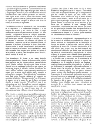 adecuado para convertirte en un gobernante omnipotente
– que eres incapaz de ganarte la vida mediante el uso de       ¿Queríais saber quién es John Galt? Yo soy el primer
tu propia inteligencia pero capaz de juzgar a los políticos    hombre de inteligencia que se ha negado a considerarla
y elegirlos para puestos de poder absoluto sobre artes que     como culpa. Soy el primer hombre que no haré penitencia
nunca has visto, sobre ciencias que nunca has estudiado,       por mis virtudes ni dejaré que sean usadas como
sobre logros de los cuales no tienes conocimiento, sobre       instrumentos de mi destrucción. Soy el primer hombre
industrias gigantes donde tú, por tu propia definición de      que no sufrirá martirio a manos de los que desean que yo
tu capacidad, serías incapaz de realizar con éxito el          perezca por el privilegio de mantenerlos vivos. Soy el
trabajo de ayudante de engrasador.                             primer hombre en decirles que no los necesito, y que
                                                               hasta que no aprendan a tratar conmigo como
Este ídolo de tu culto de adoración al cero, este símbolo      comerciantes, dando valor por valor, tendrán que existir
de la impotencia – el dependiente congénito – es tu            sin mí, igual que yo existo sin ellos; así aprenderán de mí
imagen del hombre y tu criterio de valor, en cuya              de quién es la necesidad y de quién la inteligencia – y si
semejanza te esfuerzas por remodelar tu alma. “Es sólo         la supervivencia humana es el criterio, quién determina
humano”, lloriqueas en defensa de cualquier perversión,        las condiciones de la forma de sobrevivir.
llegando al nivel de autodegradación en el que intentas
que el concepto “humano” signifique el endeble, el necio,      Yo he hecho de forma planeada y a propósito lo que se ha
el corrupto, el mentiroso, el fracasado, el cobarde, el        hecho a través de la historia en tácita omisión. Siempre ha
fraudulento, y desterrar de la raza humana al héroe, al        habido hombres de inteligencia que se declararon en
pensador, al productor, al inventor, al fuerte, al decidido,   huelga, en protesta y desesperación, pero no sabían el
al puro – como si “sentir” fuese humano, pero pensar no;       significado de su acción. El hombre que se retira de la
como si fracasar fuese humano, pero tener éxito no; como       vida pública para pensar, pero no para compartir sus
si la corrupción fuese humana, pero la virtud no – como si     pensamientos – el hombre que decide pasar sus años en la
la premisa de la muerte fuese apropiada para el hombre,        oscuridad de empleos serviles, guardando para sí mismo
pero la premisa de la vida no.                                 el fuego de su mente, nunca dándole forma, expresión o
                                                               realidad, negándose a traerlo a un mundo que él desprecia
Para despojarnos de honor, y así poder también                 – el hombre que es derrotado por la repugnancia, el
despojarnos de nuestra riqueza, tú siempre nos has mirado      hombre que renuncia antes de empezar, el hombre que
como esclavos que no merecen ningún reconocimiento             abandona en vez de capitular, el hombre que funciona a
moral. Elogias cualquier iniciativa que clama no tener         una fracción de su capacidad, desarmado por su anhelo de
fines de lucro, y maldices a los hombres que ganaron los       un ideal que no ha encontrado – ellos están en huelga, en
lucros que hicieron la iniciativa posible. Consideras “de      huelga contra la sinrazón, en huelga contra vuestro
interés público” cualquier proyecto que sirve a quienes no     mundo y vuestros valores. Pero sin conocer ningunos
pagan, pero no es de interés público darles servicios a        valores propios, ellos abandonaron su afán por saber – en
quienes hacen los pagos. “Beneficio público” es cualquier      la penumbra de su desesperada indignación, correcta sin
cosa dada como limosna; dedicarse al comercio es               conocer lo correcto, y apasionada sin conocer la pasión,
perjudicar al público. “Bienestar común” es el bienestar       concediéndote a ti el poder de la realidad y entregándote
de quienes no se lo ganan; los que lo hacen no tienen          los incentivos de su mente – y perecieron en amarga
derecho a ningún bienestar. “El público”, para ti, es          futilidad, como rebeldes que nunca entendieron el
quienquiera que haya fracasado en conseguir cualquier          propósito de su rebelión, como amantes que nunca
virtud o valor; quien los consiga, quien provea los bienes     descubrieron su amor.
que requieres para la supervivencia, deja de ser
considerado parte del público o parte de la raza humana.       Los tiempos infames que llamáis Oscurantismo fueron
                                                               una era de la inteligencia en huelga, durante la que los
¿Qué evasión os permitió pensar que podríais saliros con       hombres de inteligencia pasaron a la clandestinidad y
la vuestra con esta maraña de contradicciones, y planearlo     vivieron ocultos, estudiando en secreto, y murieron,
como una sociedad ideal, cuando el “No” de vuestras            destruyendo las obras de su mente, mientras sólo unos
víctimas era suficiente para demoler toda vuestra              pocos de los más bravos mártires permanecieron para
estructura? ¿Qué le permite a cualquier pordiosero             mantener la raza humana viva. Cada período regido por
insolente desplegar sus llagas ante el rostro de sus           místicos fue una época de estancamiento y penuria, en
mejores y suplicar ayuda en el tono de una amenaza?            que la mayoría de los hombres estaban en huelga contra
Clamas, como él hace, que cuentas con nuestra lástima,         la existencia, trabajando por menos que su estricta
pero tu secreta esperanza es el código moral que te ha         supervivencia, dejando sólo migajas para que sus
enseñado a contar con nuestra culpa. Esperas que nos           gobernantes saquearan, rehusando pensar, aventurarse,
sintamos culpables por nuestras virtudes en presencia de       producir, cuando el postrero recaudador de sus beneficios
tus vicios, heridas y fracasos – culpables por el éxito de     y la final autoridad sobre la verdad o el error sería el
existir, culpables por disfrutar de la vida que condenas, y    capricho de algún degenerado condecorado, considerado
aún nos imploras que te ayudemos a vivir.                      superior a la razón por derecho divino y la gracia de una

                                                                                                                       24
 