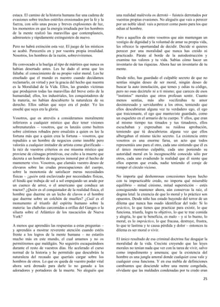 estaca. El camino de la historia humana fue una cadena de      una realidad malévola os derrotó – fuisteis derrotados por
evasiones sobre trechos estériles erosionados por la fe y la   vuestras propias evasiones. No aleguéis que vais a perecer
fuerza, con sólo unas pocas y breves explosiones de luz,       por un noble ideal: vais a perecer como pasto para los que
los momentos en que la energía irradiada por los hombres       odian al hombre.
de la mente realizó las maravillas que contemplasteis,
admirasteis y rápidamente extinguisteis de nuevo.              Pero a aquellos de entre vosotros que aún mantengan un
                                                               vestigio de dignidad y la voluntad de amar su propia vida,
Pero no habrá extinción esta vez. El juego de los místicos     les ofrezco la oportunidad de decidir. Decide si quieres
se acabó. Pereceréis en y por vuestra propia irrealidad.       perecer por una moralidad que nunca has creído ni
Nosotros, los hombres de la razón, sobreviviremos.             practicado. Párate al borde de la autodestrucción y
                                                               examina tus valores y tu vida. Sabías cómo hacer un
He convocado a la huelga al tipo de mártires que nunca os      inventario de tus riquezas. Ahora haz un inventario de tu
habían desertado antes. Les he dado el arma que les            mente.
faltaba: el conocimiento de su propio valor moral. Les he
enseñado que el mundo es nuestro cuando decidamos              Desde niño, has guardado el culpable secreto de que no
reclamarlo, en virtud y por la gracia del hecho que nuestra    sentías ningún deseo de ser moral, ningún deseo de
es la Moralidad de la Vida. Ellos, las grandes víctimas        buscar la auto inmolación, que temes y odias tu código,
que produjeron todas las maravillas del breve estío de la      pero no osas decírtelo ni a ti mismo; que careces de esos
humanidad; ellos, los industriales, los conquistadores de      “instintos” morales que otros profesan sentir. Cuanto
la materia, no habían descubierto la naturaleza de su          menos sentías, más alto vociferabas tu amor
derecho. Ellos sabían que suyo era el poder. Yo les            desinteresado y servidumbre a los otros, temiendo que
enseñé que suya era la gloria.                                 ellos descubrieran alguna vez tu verdadero ego, el ego
                                                               que traicionaste, el ego que mantuviste guardado, como
Vosotros, que os atrevéis a consideramos moralmente            un esqueleto en el armario de tu cuerpo. Y ellos, que eran
inferiores a cualquier místico que dice tener visiones         al mismo tiempo tus timados y tus timadores, ellos
sobrenaturales – vosotros, que os lanzáis como buitres         escuchaban y expresaban su ruidosa aprobación,
sobre céntimos robados pero ensalzáis a quien os lee la        temiendo que tú descubrieras alguna vez que ellos
fortuna más que a quien crea la fortuna – vosotros, que        albergaban el mismo tácito secreto. La existencia entre
repudiáis a un hombre de negocios como innoble pero            vosotros es una enorme farsa, un acto que todos
valoráis a cualquier imitador de artista como glorificado –    representáis uno para el otro, cada uno sintiendo que él es
la raíz de vuestros criterios es ese miasma místico que        el único monstruo culpable, cada uno poniendo su
proviene de ciénagas primitivas, ese culto a la muerte que     autoridad moral en lo incognoscible conocido sólo por
decreta a un hombre de negocios inmoral por el hecho de        otros, cada uno evadiendo la realidad que él siente que
mantenerte vivo. Vosotros, que clamáis vuestro deseo de        ellos esperan que evada, nadie teniendo el coraje de
elevaros sobre las crudas preocupaciones del cuerpo,           romper el círculo vicioso.
sobre la monotonía de satisfacer meras necesidades
físicas – ¿quién está esclavizado por necesidades físicas,     No importa qué deshonrosas concesiones hayas hecho
el hindú que trabaja de sol a sol empujando un arado por       con tu impracticable credo, no importa qué miserable
un cuenco de arroz, o el americano que conduce un              equilibrio – mitad cinismo, mitad superstición – estés
tractor? ¿Quién es el conquistador de la realidad física, el   consiguiendo mantener ahora, aún conservas la raíz, el
hombre que duerme en un lecho de clavos o el hombre            dogma letal: la creencia de que lo moral y lo práctico son
que duerme sobre un colchón de muelles? ¿Cuál es el            opuestos. Desde niño has estado huyendo del terror de un
monumento al triunfo del espíritu humano sobre la              dilema que nunca has osado identificar del todo: Si lo
materia: las chabolas carcomidas a orillas del Ganges o la     práctico, lo que tienes que practicar para existir, lo que
silueta sobre el Atlántico de los rascacielos de Nueva         funciona, triunfa, logra tu objetivo, lo que te trae comida
York?                                                          y alegría, lo que te beneficia, es malo – y si lo bueno, lo
                                                               moral, es lo impráctico, lo que fracasa, destruye, frustra,
A menos que aprendáis las respuestas a estas preguntas –       lo que te lastima y te causa pérdida y dolor – entonces tu
y aprendáis a mostrar reverente atención cuando estéis         dilema es ser moral o vivir.
frente a los logros de la mente humana – no estaréis
mucho más en este mundo, el cual amamos y no os                El único resultado de esa criminal doctrina fue desgajar la
permitiremos que maldigáis. No seguiréis escaqueándoos         moralidad de la vida. Creciste creyendo que las leyes
durante el resto de vuestros días. He acelerado el curso       morales no tenían nada que ver con la tarea de vivir, salvo
normal de la historia y he permitido que descubráis la         como impedimento y amenaza; que la existencia del
naturaleza del recaudo que queríais cargar sobre los           hombre es una jungla amoral donde cualquier cosa vale y
hombros de otros. Lo que os queda de vuestro poder vital       cualquier cosa funciona. Y en esa niebla de definiciones
ahora será drenado para darle lo no ganado a los               cambiantes que desciende sobre una mente congelada,
adoradores y portadores de la muerte. No aleguéis que          olvidaste que las maldades condenadas por tu credo eran

                                                                                                                       25
 