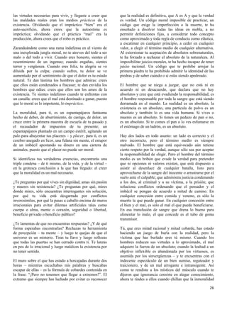 las virtudes necesarias para vivir, y llegaste a creer que    que la realidad es definitiva, que A es A y que la verdad
las maldades reales eran los medios prácticos de la           es verdad. Un código moral imposible de practicar, un
existencia. Olvidando que el impráctico “bien” era el         código que exige la imperfección o la muerte, te ha
auto-sacrificio, ahora crees que la autoestima es             enseñado a disolver todas las ideas en niebla, a no
impráctica; olvidando que el práctico “mal” era la            permitir definiciones fijas, a considerar todo concepto
producción, ahora crees que el robo es práctico.              como aproximado y toda regla de conducta como elástica,
                                                              a escatimar en cualquier principio, a ceder en cualquier
Zarandeándote como una rama indefensa en el viento de         valor, a elegir el término medio de cualquier alternativa.
una inexplorada jungla moral, no te atreves del todo a ser    Al extorsionar tu aceptación de absolutos sobrenaturales,
malo o del todo a vivir. Cuando eres honesto, sientes el      te ha forzado a rechazar el absoluto de la naturaleza. Al
resentimiento de un ingenuo; cuando engañas, sientes          imposibilitar juicios morales, te ha hecho incapaz de tener
terror y vergüenza. Cuando eres feliz, tu alegría se ve       juicio racional. Un código que te prohíbe arrojar la
diluida por la culpa; cuando sufres, tu dolor se ve           primera piedra te ha prohibido admitir la identidad de las
aumentado por el sentimiento de que el dolor es tu estado     piedras y de saber cuándo o si estás siendo apedreado.
natural. Te dan lástima los hombres que admiras: crees
que ellos están condenados a fracasar; te dan envidia los     El hombre que se niega a juzgar, que no está ni en
hombres que odias: crees que ellos son los amos de la         acuerdo ni en desacuerdo, que declara que no hay
existencia. Te sientes indefenso cuando te enfrentas con      absolutos y cree que está evadiendo la responsabilidad, es
un canalla: crees que el mal está destinado a ganar, puesto   el hombre responsable por toda la sangre que está siendo
que lo moral es lo impotente, lo impráctico.                  derramada en el mundo. La realidad es un absoluto, la
                                                              existencia es un absoluto, una partícula de polvo es un
La moralidad, para ti, es un espantapájaros fantasma          absoluto y también lo es una vida humana. Si vives o
hecho de deber, de aburrimiento, de castigo, de dolor, un     mueres es un absoluto. Si tienes un pedazo de pan o no,
cruce entre la primera maestra de escuela de tu pasado y      es un absoluto. Si te comes el pan o lo ves esfumarse en
el recaudador de impuestos de tu presente; un                 el estómago de un ladrón, es un absoluto.
espantapájaros plantado en un campo estéril, agitando un
palo para ahuyentar tus placeres – y placer, para ti, es un   Hay dos lados en todo asunto: un lado es correcto y el
cerebro anegado en licor, una fulana sin mente, el estupor    otro incorrecto, pero el término medio es siempre
de un imbécil apostando su dinero en una carrera de           malvado. El hombre que está equivocado aún retiene
animales, puesto que el placer no puede ser moral.            cierto respeto por la verdad, aunque sólo sea por aceptar
                                                              la responsabilidad de elegir. Pero el hombre del término
Si identificas tus verdaderas creencias, encontrarás una      medio es un bribón que evade la verdad para pretender
triple condena – de ti mismo, de la vida, y de la virtud –    que ni opciones ni valores existen, que está dispuesto a
en la grotesca conclusión a la que has llegado: el creer      asistir al desenlace de cualquier batalla, listo para
que la moralidad es un mal necesario.                         aprovecharse de la sangre del inocente o arrastrarse por el
                                                              suelo ante el culpable; que administra justicia condenando
¿Te preguntas por qué vives sin dignidad, amas sin pasión     a los dos, al criminal y a su víctima, a la prisión; que
y mueres sin resistencia? ¿Te preguntas por qué, mires        soluciona conflictos ordenando que el pensador y el
donde mires, sólo encuentras interrogantes sin solución,      imbécil se pongan de acuerdo a mitad de camino. En
por qué tu vida está desgarrada por conflictos                cualquier concesión entre comida y veneno, es sólo la
inverosímiles, por qué la pasas a caballo encima de muros     muerte la que puede ganar. En cualquier concesión entre
irracionales para evitar dilemas artificiales tales como      el bien y el mal, es sólo el mal el que puede beneficiarse.
cuerpo o alma, mente o corazón, seguridad o libertad,         En esa transfusión de sangre que drena lo bueno para
beneficio privado o beneficio público?                        alimentar lo malo, el que concede es el tubo de goma
                                                              transmisor.
¿Te lamentas de que no encuentras respuestas? ¿Y de qué
forma esperabas encontrarlas? Rechazas tu herramienta         Tú, que eres mitad racional y mitad cobarde, has estado
de percepción – tu mente – y luego te quejas de que el        haciendo un juego de burla con la realidad, pero la
universo es un misterio. Tiras tu llave y luego sollozas      víctima que has burlado eres tú mismo. Cuando los
que todas las puertas se han cerrado contra ti. Te lanzas     hombres reducen sus virtudes a lo aproximado, el mal
en pos de lo irracional y luego maldices la existencia por    adquiere la fuerza de un absoluto; cuando la lealtad a un
no tener sentido.                                             objetivo inflexible es abandonada por los virtuosos, es
                                                              asumida por los sinvergüenzas – y te encuentras con el
El muro sobre el que has estado a horcajadas durante dos      indecente espectáculo de un bien sumiso, regateador y
horas – mientras escuchabas mis palabras y buscabas           traicionero, y de un mal arrogante e intransigente. Así
escapar de ellas – es la fórmula de cobardes contenida en     como te rendiste a los místicos del músculo cuando te
la frase: “¡Pero no tenemos que llegar a extremos!”. El       dijeron que ignorancia consiste en alegar conocimiento,
extremo que siempre has luchado por evitar es reconocer       ahora te rindes a ellos cuando chillan que la inmoralidad

                                                                                                                      26
 