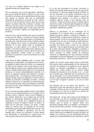 a la tuya; es el símbolo objetivo de mi código; es mi
argumento dentro de tu propia alma.                             El yo que has traicionado es tu mente; autoestima es
                                                                basarse en el propio poder de pensar. El ego que buscas,
Por un sentimiento que él no ha aprendido a identificar,        ese esencial ‘tú” que no consigues expresar ni definir, no
pero que ha deducido desde la primera vez que se dio            son tus emociones ni tus sueños incoherentes, sino tu
cuenta de la existencia, de su descubrimiento de que tiene      intelecto, ese juez de tu tribunal supremo a quien has
que escoger, el hombre sabe que su desesperada                  impugnado para quedarte a la deriva a merced de
necesidad de autoestima es un asunto de vida o muerte.          cualquier impostor errante al que describes como tu
Como un ser de consciencia volitiva, sabe que tiene que         “emoción”. Luego te arrastras a través de tinieblas que tú
conocer su propio valor para mantener su propia vida.           mismo has creado, en desesperada búsqueda de un fuego
Sabe que tiene que actuar correctamente; ser incorrecto         innominado, movido por la nebulosa visión de un alba
en acción significa peligro para su vida; actuar mal como       que habías vislumbrado y perdido.
persona, ser malvado, significa ser inadecuado para la
existencia.                                                     Observa la persistencia, en las mitologías de la
                                                                humanidad, de la leyenda sobre un paraíso que los
Cada acto de la vida del hombre tiene que ser voluntario;       hombres poseyeron antaño, la ciudad de Atlántida o el
el mero acto de obtener o consumir su alimento implica          Jardín del Edén, o algún reino de perfección, siempre en
que la persona que él está preservando es merecedora de         nuestro pasado. La raíz de esa leyenda existe, pero no en
ser preservada; cada placer que él busca disfrutar implica      el pasado de la raza sino en el pasado de cada individuo.
que la persona que lo busca es merecedora de poder              Tú aún conservas el sentido – no tan firme como un
disfrutar. Él no tiene opción sobre su necesidad de             recuerdo, sino difuso como el dolor de una añoranza
autoestima, su única opción es el criterio de cómo              imposible – que en algún momento en los primeros años
medirla. Y él comete un error fatal cuando substituye este      de tu niñez, antes que hubieras aprendido a someterte, a
instrumento que protege su vida por algo al servicio de su      absorber el terror de la sinrazón y a dudar del valor de tu
propia destrucción, cuando escoge un criterio que               mente, conociste un estado radiante de existencia,
contradice la existencia y coloca su autoestima en contra       conociste la independencia de una consciencia racional
de la realidad.                                                 enfrentando un universo despejado. Ése es el paraíso que
                                                                has perdido, que buscas – que es tuyo para disponer de él.
Cada forma de duda infundada sobre sí mismo, cada
sentimiento de inferioridad y de imperfección secreta es,       Algunos de vosotros nunca sabréis quién es John Galt.
en realidad, el miedo íntimo del hombre a su incapacidad        Pero quienes hayáis experimentado un solo momento de
de lidiar con la existencia. Pero cuanto mayor su terror,       amor por la existencia y de orgullo en ser su merecido
más ferozmente se aferra a las criminales doctrinas que lo      amante, un momento contemplando a este mundo y
sofocan. Ningún hombre puede sobrevivir el momento de           dejando que vuestra mirada sea su sanción, habéis
declararse a sí mismo irremediablemente malvado; si lo          conocido la sensación de ser un hombre, y yo – yo sólo
hiciera, su siguiente momento sería demencia o suicidio.        soy el hombre que comprendió que esa sensación no ha
Para escapar de ello – si ha elegido un criterio irracional –   de ser traicionada. Yo soy quien entendió lo que la hizo
falseará, evadirá, fingirá; se engañará a sí mismo sobre la     posible, y quien decidió practicarla de forma consistente,
realidad, la existencia, la felicidad, la mente; y al final     y ser lo que tú llegaste a practicar y ser en ese único
llegará a ofuscarse en su autoestima al intentar preservar      instante.
una ilusión de la misma, antes que arriesgarse a descubrir
que carece de ella. Temer enfrentarse a un asunto es creer      Esa decisión está en tus manos. Esa decisión – la
que lo peor es verdad.                                          dedicación al más alto potencial de cada uno – se toma
                                                                aceptando el hecho de que el más noble acto que jamás
No es un crimen que hayas podido cometer lo que infecta         has realizado es el acto de tu mente en el proceso de
tu alma con una culpa permanente, no es ninguno de tus          comprender que dos y dos son cuatro.
fracasos, errores o defectos, sino la evasiva mediante la
que intentas suprimirlos; no es ningún tipo de Pecado           Seas quien seas – tú que estás a solas con mis palabras en
Original ni desconocida deficiencia prenatal, sino el           este momento, con sólo tu honestidad para ayudarte a
conocimiento y el hecho de tu negligencia básica, de            entender – la decisión aún existe de convertirte en ser
suspender tu mente, de negarte a pensar. El miedo y la          humano, pero el precio es empezar desde cero,
culpa son tus emociones crónicas, son reales y desde            presentarte desnudo frente a la realidad y, revirtiendo un
luego las mereces, pero no proceden de las razones              costoso error histórico, declarar: “Existo, luego pensaré”.
superficiales que inventas para enmascarar su causa, ni de
tu “egoísmo”, debilidad o ignorancia, sino de una               Acepta el hecho irrevocable de que tu vida depende de tu
amenaza real y básica a tu existencia: el miedo, porque         mente. Admite que la totalidad de tu lucha, tus dudas, tus
has abandonado tu herramienta de supervivencia; la              engaños, tus evasiones, fue una desesperada busca por
culpa, porque sabes que lo has hecho voluntariamente.           escapar de la responsabilidad de una consciencia volitiva

                                                                                                                        28
 