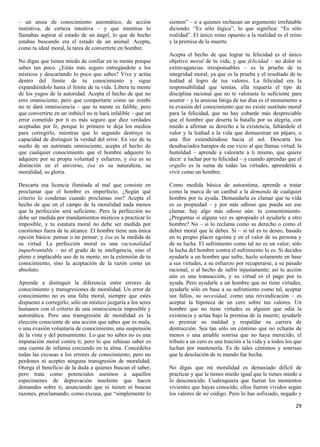 – un ansia de conocimiento automático, de acción               sienten” – o a quienes rechazan un argumento irrefutable
instintiva, de certeza intuitiva – y que mientras lo           diciendo: “Es sólo lógica”, lo que significa: “Es sólo
llamabas aspirar al estado de un ángel, lo que de hecho        realidad”. El único reino opuesto a la realidad es el reino
estabas buscando era el estado de un animal. Acepta,           y la premisa de la muerte.
como tu ideal moral, la tarea de convertirte en hombre.
                                                               Acepta el hecho de que lograr tu felicidad es el único
No digas que tienes miedo de confiar en tu mente porque        objetivo moral de tu vida, y que felicidad – no dolor ni
sabes tan poco. ¿Estás más seguro entregándote a los           extravagancias irresponsables – es la prueba de tu
místicos y descartando lo poco que sabes? Vive y actúa         integridad moral, ya que es la prueba y el resultado de tu
dentro del límite de tu conocimiento y sigue                   lealtad al logro de tus valores. La felicidad era la
expandiéndolo hasta el límite de tu vida. Libera tu mente      responsabilidad que temías, ella requería el tipo de
de los yugos de la autoridad. Acepta el hecho de que no        disciplina racional que no te valoraste lo suficiente para
eres omnisciente, pero que comportarte como un zombi           asumir – y la ansiosa fatiga de tus días es el monumento a
no te dará omnisciencia – que tu mente es falible, pero        tu evasión del conocimiento que no existe sustituto moral
que convertirte en un imbécil no te hará infalible – que un    para la felicidad, que no hay cobarde más despreciable
error cometido por ti es más seguro que diez verdades          que el hombre que deserta la batalla por su alegría, con
aceptadas por fe, porque lo primero te deja los medios         miedo a afirmar su derecho a la existencia, faltándole el
para corregirlo, mientras que lo segundo destruye tu           valor y la lealtad a la vida que demuestran un pájaro, o
capacidad de distinguir la verdad del error. En vez de tu      una flor extendiéndose hacia el sol. Descarta los
sueño de un autómata omnisciente, acepta el hecho de           desahuciados harapos de ese vicio al que llamas virtud: la
que cualquier conocimiento que el hombre adquiere lo           humildad – aprende a valorarte a ti mismo, que quiere
adquiere por su propia voluntad y esfuerzo, y ésa es su        decir: a luchar por tu felicidad – y cuando aprendas que el
distinción en el universo, ésa es su naturaleza, su            orgullo es la suma de todas las virtudes, aprenderás a
moralidad, su gloria.                                          vivir como un hombre.

Descarta esa licencia ilimitada al mal que consiste en         Como medida básica de autoestima, aprende a tratar
proclamar que el hombre es imperfecto. ¿Según qué              como la marca de un caníbal a la demanda de cualquier
criterio lo condenas cuando proclamas eso? Acepta el           hombre por tu ayuda. Demandarla es clamar que tu vida
hecho de que en el campo de la moralidad nada menos            es su propiedad – y por más odioso que pueda ser ese
que la perfección será suficiente. Pero la perfección no       clamar, hay algo más odioso aún: tu consentimiento.
debe ser medida por mandamientos místicos a practicar lo       ¿Preguntas si alguna vez es apropiado el ayudarle a otro
imposible, y tu estatura moral no debe ser medida por          hombre? No – si lo reclama como su derecho o como el
cuestiones fuera de tu alcance. El hombre tiene una única      deber moral que le debes. Sí – si tal es tu deseo, basado
opción básica: pensar o no pensar; y ésa es la medida de       en tu propio placer egoísta y en el valor de su persona y
su virtud. La perfección moral es una racionalidad             de su lucha. El sufrimiento como tal no es un valor; sólo
inquebrantable – no el grado de tu inteligencia, sino el       la lucha del hombre contra el sufrimiento lo es. Si decides
pleno e implacable uso de tu mente; no la extensión de tu      ayudarle a un hombre que sufre, hazlo solamente en base
conocimiento, sino la aceptación de la razón como un           a sus virtudes, a su esfuerzo por recuperarse, a su pasado
absoluto.                                                      racional, o al hecho de sufrir injustamente; así tu acción
                                                               aún es una transacción, y su virtud es el pago por tu
Aprende a distinguir la diferencia entre errores de            ayuda. Pero ayudarle a un hombre que no tiene virtudes,
conocimiento y transgresiones de moralidad. Un error de        ayudarle sólo en base a su sufrimiento como tal, aceptar
conocimiento no es una falta moral, siempre que estés          sus fallos, su necesidad, como una reivindicación – es
dispuesto a corregirlo; sólo un místico juzgaría a los seres   aceptar la hipoteca de un cero sobre tus valores. Un
humanos con el criterio de una omnisciencia imposible y        hombre que no tiene virtudes es alguien que odia la
automática. Pero una transgresión de moralidad es la           existencia y actúa bajo la premisa de la muerte; ayudarle
elección consciente de una acción que sabes que es mala,       es premiar su maldad y respaldar su carrera de
o una evasión voluntaria de conocimiento, una suspensión       destrucción. Sea tan sólo un céntimo que no echarás de
de la vista y del pensamiento. Lo que no sabes no es una       menos o una amable sonrisa que no haya merecido, el
imputación moral contra ti; pero lo que rehúsas saber es       tributo a un cero es una traición a la vida y a todos los que
una cuenta de infamia creciendo en tu alma. Concédeles         luchan por mantenerla. Es de tales céntimos y sonrisas
todas las excusas a los errores de conocimiento, pero no       que la desolación de tu mundo fue hecha.
perdones ni aceptes ninguna transgresión de moralidad.
Otorga el beneficio de la duda a quienes buscan el saber,      No digas que mi moralidad es demasiado difícil de
pero trata como potenciales asesinos a aquellos                practicar y que le tienes miedo igual que le tienes miedo a
especímenes de depravación insolente que hacen                 lo desconocido. Cualesquiera que fueran los momentos
demandas sobre ti, anunciando que ni tienen ni buscan          vivientes que hayas conocido, ellos fueron vividos según
razones, proclamando, como excusa, que “simplemente lo         los valores de mi código. Pero lo has asfixiado, negado y

                                                                                                                         29
 