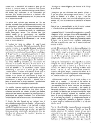 valores que su naturaleza ha establecido para que los         Un código de valores aceptado por elección es un código
alcance; su vida es la norma, el criterio de valor rigiendo   de moralidad.
sus acciones. Pero una planta no tiene opción en cuanto a
esa acción; hay alternativas en las condiciones que           Quienquiera que seas, tú que me estás oyendo, le hablo a
encuentra pero no hay alternativa en su función: actúa        lo que aún quede sin corromper en tu interior, a lo que
automáticamente para prolongar su vida, no puede actuar       quede de humano, a tu mente, y digo: Existe una
en su propia destrucción.                                     moralidad de la razón, una moralidad apropiada para el
                                                              hombre, y la Vida del Hombre es su referencia, su criterio
Un animal está equipado para sustentar su vida; sus           de valor.
sentidos le proporcionan un código automático de acción,
un conocimiento automático de lo que es bueno o malo          Todo lo que es apropiado para la vida de un ser racional
para él. No tiene el poder de extender su conocimiento ni     es lo bueno; todo lo que la destruye es lo malo.
de evadirlo. En circunstancias donde su conocimiento
resulta inadecuado, perece. Pero mientras siga vivo,          La vida del hombre, como requiere su naturaleza, no es la
actuará basado en su conocimiento, con seguridad              vida de un salvaje insensato, de un rufián saqueador o de
automática y sin el poder de elección, incapaz de ignorar     un místico gorrón, sino la vida de un ser pensante – no la
su propio bien, incapaz de decidir escoger el mal y actuar    vida por medio de fuerza o fraude, sino la vida por medio
como su propio destructor.                                    de logros – no la supervivencia a cualquier precio, pues
                                                              sólo hay un precio que paga por la supervivencia del
El hombre no tiene un código de supervivencia                 hombre: la razón.
automático. Su particular diferencia con todas las demás
especies vivientes es la necesidad de actuar enfrentando      La vida del hombre es el criterio de moralidad, pero tu
alternativas por medio de elección volitiva. Él no tiene un   propia vida es tu objetivo. Si la existencia en la tierra es tu
conocimiento automático de lo que es bueno o malo para        objetivo, debes elegir tus acciones y valores de acuerdo
él, de qué valores su vida depende, qué curso de acción       con el criterio de lo que es apropiado para el hombre –
ella requiere. ¿Habláis entre dientes de un instinto de       con el fin de preservar, enriquecer y disfrutar el
auto-preservación? Un instinto de auto-preservación es        irremplazable valor que es tu vida.
precisamente lo que el hombre no posee. Un “instinto” es
una forma infalible y automática de conocimiento. Un          Dado que la vida requiere un curso específico de acción,
deseo no es un instinto. Un deseo de vivir no os da el        cualquier otro curso la destruirá. Un ser que no considera
conocimiento necesario para vivir. E incluso el deseo de      su propia vida como el motivo y el objetivo de sus
vivir del hombre no es automático: vuestra secreta            acciones, está actuando bajo el motivo y el criterio de la
maldad hoy es que ése es el deseo que no albergáis.           muerte. Tal ser es una monstruosidad metafísica,
Vuestro miedo a la muerte no es amor a la vida y no os        luchando por oponer, negar y contradecir el hecho de su
dará el conocimiento necesario para conservarla. El           propia existencia, corriendo ciegamente desenfrenado por
hombre ha de obtener su conocimiento y elegir sus             una senda de destrucción, capaz sólo de dolor.
acciones a través de un proceso de pensamiento, el cual la
naturaleza no le obligará a realizar. El hombre tiene el      La felicidad es el estado de éxito en la vida, el dolor es un
poder de actuar como su propio destructor – y es así como     agente de la muerte. La felicidad es ese estado de
ha actuado durante la mayor parte de su historia.             consciencia que procede de alcanzar los valores de uno.
                                                              Una moralidad que se atreve a decirte que encuentres
Una entidad viva que considerase malvados sus medios          felicidad en renunciar a tu felicidad – que valores el
de supervivencia, no sobreviviría. Una planta que se          fracaso de tus valores – es una insolente negación de la
esforzase por mutilar sus raíces o un pájaro que luchase      moralidad. Una doctrina que te ofrece como ideal el papel
por quebrar sus alas no permanecerían mucho tiempo en         de un animal expiatorio buscando ser inmolado en los
la existencia que estarían afrontando. Pero la historia del   altares de otros, te está dando la muerte como tu criterio.
hombre ha sido una lucha por negar y destruir su mente.       Por la gracia de la realidad y la naturaleza de la vida, el
                                                              hombre – cada hombre – es un fin en sí mismo, existe por
El hombre ha sido llamado un ser racional, pero la            su propio beneficio, y alcanzar su felicidad es su más alto
racionalidad es una cuestión de elección – y la alternativa   objetivo moral.
que su naturaleza le ofrece es: ser racional o animal
suicida. El hombre tiene que ser hombre – por elección;       Pero ni vida ni felicidad pueden obtenerse persiguiendo
tiene que mantener su vida como un valor – por elección;      antojos irracionales. Así como el hombre es libre de
tiene que aprender a sustentarla – por elección; tiene que    intentar sobrevivir de cualquier manera al azar pero
descubrir los valores que ella requiere y practicar sus       perecerá a menos que viva como su naturaleza requiere,
virtudes – por elección.                                      también es libre de buscar su felicidad a través de
                                                              cualquier fraude insensato, pero la tortura de la
                                                              frustración es todo lo que hallará a menos que busque la

                                                                                                                           3
 
