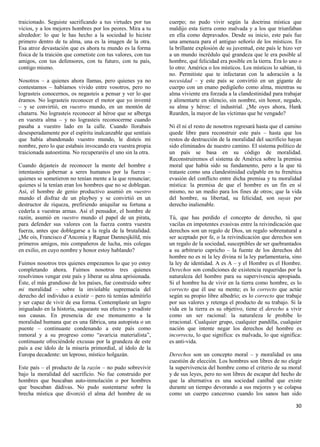 traicionado. Seguiste sacrificando a tus virtudes por tus      cuerpo; no pudo vivir según la doctrina mística que
vicios, y a los mejores hombres por los peores. Mira a tu      maldijo esta tierra como malvada y a los que triunfaban
alrededor: lo que le has hecho a la sociedad lo hiciste        en ella como depravados. Desde su inicio, este país fue
primero dentro de tu alma, una es la imagen de la otra.        una amenaza para el antiguo señorío de los místicos. En
Esa atroz devastación que es ahora tu mundo es la forma        la brillante explosión de su juventud, este país le hizo ver
física de la traición que cometiste con tus valores, con tus   a un mundo incrédulo qué grandeza que le era posible al
amigos, con tus defensores, con tu futuro, con tu país,        hombre, qué felicidad era posible en la tierra. Era lo uno o
contigo mismo.                                                 lo otro: América o los místicos. Los místicos lo sabían, tú
                                                               no. Permitiste que te infectaran con la adoración a la
Nosotros – a quienes ahora llamas, pero quienes ya no          necesidad – y este país se convirtió en un gigante de
contestamos – habíamos vivido entre vosotros, pero no          cuerpo con un enano pedigüeño como alma, mientras su
lograsteis conocernos, os negasteis a pensar y ver lo que      alma viviente era forzada a la clandestinidad para trabajar
éramos. No lograsteis reconocer el motor que yo inventé        y alimentarte en silencio, sin nombre, sin honor, negado,
– y se convirtió, en vuestro mundo, en un montón de            su alma y héroe: el industrial. ¿Me oyes ahora, Hank
chatarra. No lograsteis reconocer al héroe que se alberga      Rearden, la mayor de las víctimas que he vengado?
en vuestra alma – y no lograsteis reconocerme cuando
pasaba a vuestro lado en la calle. Cuando llorabais            Ni él ni el resto de nosotros regresará hasta que el camino
desesperadamente por el espíritu inalcanzable que sentíais     quede libre para reconstruir este país – hasta que los
que había abandonado vuestro mundo, le disteis mi              restos de destrucción de la moralidad del sacrificio hayan
nombre, pero lo que estabais invocando era vuestra propia      sido eliminados de nuestro camino. El sistema político de
traicionada autoestima. No recuperaréis el uno sin la otra.    un país se basa en su código de moralidad.
                                                               Reconstruiremos el sistema de América sobre la premisa
Cuando dejasteis de reconocer la mente del hombre e            moral que había sido su fundamento, pero a la que tú
intentasteis gobernar a seres humanos por la fuerza –          trataste como una clandestinidad culpable en tu frenética
quienes se sometieron no tenían mente a la que renunciar;      evasión del conflicto entre dicha premisa y tu moralidad
quienes sí la tenían eran los hombres que no se doblegan.      mística: la premisa de que el hombre es un fin en sí
Así, el hombre de genio productivo asumió en vuestro           mismo, no un medio para los fines de otros; que la vida
mundo el disfraz de un playboy y se convirtió en un            del hombre, su libertad, su felicidad, son suyas por
destructor de riqueza, prefiriendo aniquilar su fortuna a      derecho inalienable.
cederla a vuestras armas. Así el pensador, el hombre de
razón, asumió en vuestro mundo el papel de un pirata,          Tú, que has perdido el concepto de derecho, tú que
para defender sus valores con la fuerza contra vuestra         vacilas en impotentes evasivas entre la reivindicación que
fuerza, antes que doblegarse a la regla de la brutalidad.      derechos son un regalo de Dios, un regalo sobrenatural a
¿Me oís, Francisco d‟Anconia y Ragnar Dannesjköld, mis         ser aceptado por fe, o la reivindicación que derechos son
primeros amigos, mis compañeros de lucha, mis colegas          un regalo de la sociedad, susceptibles de ser quebrantados
en exilio, en cuyo nombre y honor estoy hablando?              a su arbitrario capricho – la fuente de los derechos del
                                                               hombre no es ni la ley divina ni la ley parlamentaria, sino
Fuimos nosotros tres quienes empezamos lo que yo estoy         la ley de identidad. A es A – y el Hombre es el Hombre.
completando ahora. Fuimos nosotros tres quienes                Derechos son condiciones de existencia requeridas por la
resolvimos vengar este país y liberar su alma aprisionada.     naturaleza del hombre para su supervivencia apropiada.
Éste, el más grandioso de los países, fue construido sobre     Si el hombre ha de vivir en la tierra como hombre, es lo
mi moralidad – sobre la inviolable supremacía del              correcto que él use su mente; es lo correcto que actúe
derecho del individuo a existir – pero tú temías admitirlo     según su propio libre albedrío; es lo correcto que trabaje
y ser capaz de vivir de esa forma. Contemplaste un logro       por sus valores y retenga el producto de su trabajo. Si la
inigualado en la historia, saqueaste sus efectos y evadiste    vida en la tierra es su objetivo, tiene el derecho a vivir
sus causas. En presencia de ese monumento a la                 como un ser racional: la naturaleza le prohíbe lo
moralidad humana que es una fábrica, una autopista o un        irracional. Cualquier grupo, cualquier pandilla, cualquier
puente – continuaste condenando a este país como               nación que intente negar los derechos del hombre es
inmoral y a su progreso como “avaricia materialista”,          incorrecta, lo que significa: es malvada, lo que significa:
continuaste ofreciéndole excusas por la grandeza de este       es anti-vida.
país a ese ídolo de la miseria primordial, al ídolo de la
Europa decadente: un leproso, místico holgazán.                Derechos son un concepto moral – y moralidad es una
                                                               cuestión de elección. Los hombres son libres de no elegir
Este país – el producto de la razón – no pudo sobrevivir       la supervivencia del hombre como el criterio de su moral
bajo la moralidad del sacrificio. No fue construido por        y de sus leyes, pero no son libres de escapar del hecho de
hombres que buscaban auto-inmolación o por hombres             que la alternativa es una sociedad caníbal que existe
que buscaban dádivas. No pudo sustentarse sobre la             durante un tiempo devorando a sus mejores y se colapsa
brecha mística que divorció el alma del hombre de su           como un cuerpo canceroso cuando los sanos han sido

                                                                                                                        30
 