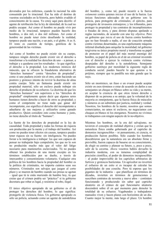 devorados por los enfermos, cuando lo racional ha sido         del hombre, y, como tal, puede recurrir a la fuerza
consumido por lo irracional. Ése ha sido el destino de         solamente contra quienes inician el uso de la fuerza. Las
vuestras sociedades en la historia, pero habéis evadido el     únicas funciones adecuadas de un gobierno son: la
conocimiento de la causa. Yo estoy aquí para decirlo: el       policía, para protegerte de criminales; el ejército, para
agente de retribución fue la ley de identidad, de la cual no   protegerte de invasores extranjeros; y los tribunales, para
podéis escapar. Así como el hombre no puede vivir por          proteger tu propiedad y tus contratos de incumplimientos
medio de lo irracional, tampoco pueden hacerlo dos             o fraudes de otros, y para dirimir disputas apelando a
hombres, o dos mil, o dos mil millones. Así como el            reglas racionales, de acuerdo con una ley objetiva. Pero
hombre no puede tener éxito desafiando la realidad,            un gobierno que inicia el uso de fuerza contra hombres
tampoco puede una nación, o un país, o el globo. A es A.       que no han forzado a nadie, el uso de coacción armada
El resto es cuestión de tiempo, gentileza de la                contra víctimas desarmadas, es una espeluznante máquina
generosidad de las víctimas.                                   infernal diseñada para aniquilar la moralidad; tal gobierno
                                                               tergiversa su único propósito moral y transforma su papel
Así como el hombre no puede existir sin su cuerpo,             de protector en el papel del más mortal enemigo del
tampoco ningún derecho puede existir sin el derecho a          hombre, su papel de policía en el de un criminal investido
transformar a la realidad los derechos de uno – a pensar, a    con el derecho a ejercer la violencia contra víctimas
trabajar y a quedarse con los resultados – lo que significa:   despojadas del derecho a la autodefensa. Semejante
el derecho a la propiedad. Los modernos místicos del           gobierno sustituye por moralidad la siguiente regla de
músculo, que te ofrecen la fraudulenta alternativa de          conducta social: puedes hacerle lo que quieras a tu
“derechos humanos” contra “derechos de propiedad”,             prójimo, siempre que tu pandilla sea más grande que la
como si uno pudiera existir sin el otro, están haciendo un     suya.
postrero y grotesco intento de revivir la doctrina de alma
contra cuerpo. Sólo un fantasma puede existir sin              Sólo un mostrenco, un iluso o un evasor puede aceptar
propiedad material, sólo un esclavo puede trabajar sin         existir en esos términos o estar de acuerdo en darles a sus
derecho al producto de su esfuerzo. La doctrina de que los     semejantes un cheque en blanco sobre su vida y su mente,
“derechos humanos” son superiores a los “derechos de           en aceptar la creencia de que otros tienen derecho a
propiedad” simplemente quiere decir que algunos seres          disponer de su persona a su antojo, que la voluntad de la
humanos tienen derecho a hacer de otros su propiedad; y        mayoría es omnipotente, que la fuerza física de músculos
como el competente no tiene nada que ganar del                 y números es un substituto por justicia, realidad y verdad.
incompetente, eso significa el derecho del incompetente a      Nosotros, los hombres de la mente, nosotros que somos
adueñarse de sus mejores y utilizarlos como ganado             comerciantes, no amos ni esclavos, no negociamos con
productivo. Quien considere esto como humano y justo,          cheques en blanco ni los otorgamos. Nosotros no vivimos
no tiene derecho al título de “humano”.                        ni trabajamos con ningún aspecto de lo no-objetivo.

La fuente de los derechos de propiedad es la ley de            Mientras los hombres, en la era del salvajismo, no
causalidad. Toda propiedad y todas las formas de riqueza       tuvieron el concepto de realidad objetiva y creían que la
son producidas por la mente y el trabajo del hombre. Así       naturaleza física estaba gobernada por el capricho de
como no puedes tener efectos sin causas, tampoco puedes        demonios incognoscibles – ni pensamiento, ni ciencia, ni
tener riqueza sin su fuente: sin inteligencia. No puedes       producción fueron posibles. Sólo cuando los hombres
forzar a la inteligencia a trabajar: los que son capaces de    descubrieron que la naturaleza era un absoluto firme y
pensar no trabajarán bajo compulsión; los que no lo son        previsible, fueron capaces de basarse en su conocimiento,
no producirán mucho más que el valor del látigo                de elegir su camino y planear su futuro, y, poco a poco,
necesario para mantenerlos esclavizados. Tú no puedes          salir de la caverna. Ahora vosotros habéis devuelto la
obtener los productos de una mente excepto en los              industria moderna, con su inmensa complejidad de
términos establecidos por su dueño, a través de                precisión científica, al poder de demonios incognoscibles
intercambio y consentimiento voluntario. Cualquier otra        – al poder imprevisible de los caprichos arbitrarios de
política de los hombres hacia la propiedad del hombre es       furtivos y grotescos burócratas. Un agricultor no invertirá
la política de criminales, no importa cuántos sean sus         el esfuerzo de un estío si es incapaz de calcular las
números. Criminales son salvajes que juegan al corto           posibilidades de una cosecha. Pero tú esperas que los
plazo y se mueren de hambre cuando sus presas se agotan        gigantes de la industria – que planifican en términos de
– igual que tú te estás muriendo de hambre hoy, tú que         décadas, invierten en términos de generaciones y
creías que el crimen podría ser “práctico” si tu gobierno      suscriben contratos de noventa y nueve años – continúen
decretara que robar es legal, y resistirse al robo, ilegal.    funcionando y produciendo sin saber qué capricho
                                                               aleatorio en el cráneo de qué funcionario aleatorio
El único objetivo apropiado de un gobierno es el de            descenderá sobre él en qué momento para demoler la
proteger los derechos del hombre, lo que significa:            totalidad de su esfuerzo. Vagabundos y trabajadores
protegerlo de violencia física. Un gobierno apropiado es       manuales viven y hacen planes con horizontes de un día.
sólo un policía, actuando como un agente de autodefensa        Cuanto mejor la mente, más largo el plazo. Un hombre

                                                                                                                       31
 