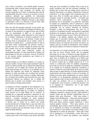 cuya visión se extiende a una chabola podría continuar         hasta qué nivel ascenderá. El trabajo físico como tal no
construyendo sobre vuestras arenas movedizas, agarrar un       puede extenderse más allá del momento inmediato. El
beneficio rápido y salir corriendo. Un hombre que              hombre que no hace más que trabajo físico consume el
concibe rascacielos no lo haría. Ni destinará diez años de     material equivalente a su propia contribución al proceso
inquebrantable devoción a la tarea de inventar un nuevo        productivo, y no deja ningún valor remanente para él ni
producto, sabiendo que pandillas de entronizada                para otros. Pero el hombre que produce una idea en
mediocridad estarán manipulando las leyes contra él, para      cualquier campo de actividad racional – el hombre que
amarrarle, restringirle y obligarle a fracasar, y que aunque   descubre nuevo conocimiento – es un benefactor
se enfrentara a ellos y se esforzara y tuviera éxito, ellos    permanente de la humanidad. Los productos materiales
confiscarán sus recompensas y su invento.                      no pueden ser compartidos, ellos le pertenecen a algún
                                                               consumidor final; es sólo el valor de una idea el puede ser
Mira más allá del momento presente, tú que gimes que           compartido con un número ilimitado de hombres,
temes competir con hombres de inteligencia superior, que       haciendo a todos los participantes más ricos sin el
su mente es una amenaza a tu supervivencia, que el fuerte      sacrificio ni la pérdida de nadie, aumentando la capacidad
deja sin oportunidad al débil en un mercado de                 productiva de cualquier trabajo que ellos realicen. Es el
intercambio voluntario. ¿Qué determina el valor material       valor de su propio tiempo lo que el fuerte del intelecto le
de tu trabajo? Solamente el esfuerzo productivo de tu          transfiere a los débiles, dejando que trabajen en los
mente – si vivieras en una isla desierta. Cuanto menos         trabajos que él descubrió mientras dedica su tiempo a
eficiente fuese el pensamiento de tu cerebro, menos te         nuevos descubrimientos. Esto es intercambio mutuo en
produciría tu trabajo físico – y podrías pasarte la vida en    beneficio mutuo; los intereses de la mente son únicos, no
una única rutina, recolectando una precaria cosecha o          importa cuál sea el grado de inteligencia, entre hombres
cazando con arco y flechas, incapaz de pensar más allá.        que desean trabajar y no buscan ni esperan lo inmerecido.
Pero cuando vives en una sociedad racional, donde los
hombres son libres para comerciar, recibes un                  En proporción a la energía mental que él usa, el hombre
incalculable beneficio: el valor material de tu trabajo está   que crea un nuevo invento recibe sólo un pequeño
determinado no sólo por tu esfuerzo, sino por el esfuerzo      porcentaje de su valor en términos de pago material, no
de las mejores mentes productivas que existen en el            importa la fortuna que haga, no importan los millones que
mundo a tu alrededor.                                          gane. Pero el hombre de la limpieza en la fábrica que
                                                               produce ese invento recibe un pago enorme en proporción
Cuando trabajas en una fábrica moderna, se te paga, no         al esfuerzo mental que su trabajo requiere de él. Y lo
sólo por tu labor, sino por todo el genio productivo que ha    mismo es verdad para todos los hombres intermedios,
hecho esa fábrica posible: por el trabajo del industrial que   para todos los niveles de ambición y habilidad. El hombre
la construyó, por el trabajo del inversor que ahorró el        en la cúspide de la pirámide intelectual contribuye el
dinero para arriesgar en lo nuevo y lo no probado, por el      máximo a todos los que están debajo de él, pero no recibe
trabajo del ingeniero que diseñó las máquinas cuyas            nada excepto su pago material, no recibe ningún beneficio
palancas tú estás moviendo, por el trabajo del inventor        intelectual de otros para añadir al valor de su tiempo. El
que creó el producto que tú pasas el tiempo fabricando,        hombre en la base, quien, abandonado a su suerte, moriría
por el trabajo del científico que descubrió las leyes que      de hambre en su desesperada ineptitud, no contribuye
permitieron fabricar ese producto, por el trabajo del          nada a aquellos sobre él, pero recibe el beneficio derivado
filósofo que le enseñó a los hombres cómo pensar y a           de todos sus cerebros. Tal es la naturaleza de la
quien tú pasas el tiempo denunciando.                          “competición” entre el fuerte y el débil del intelecto. Tal
                                                               es el esquema de “explotación” por el que habéis
La máquina, la forma congelada de una inteligencia viva,       condenado al fuerte.
es el poder que expande el potencial de tu vida al
aumentar la productividad de tu tiempo. Si trabajaras          Ése fue el servicio que te habíamos proporcionado y que
como herrero en la Edad Media de los místicos, la              estábamos contentos y deseosos de dar. ¿Qué pedimos a
totalidad de tu capacidad productiva consistiría en una        cambio? Nada más que libertad. Requeríamos que nos
barra de hierro hecha por tus manos tras días y días de        dejaras libres para funcionar – libres para pensar y
esfuerzo. ¿Cuántas toneladas de rieles produces                trabajar como decidiéramos – libres para asumir nuestros
diariamente si trabajas para Hank Rearden? ¿Te atreverías      propios riesgos y aceptar nuestras propias pérdidas –
a afirmar que el monto de tu salario fue creado                libres para ganar nuestros propios beneficios y hacer
exclusivamente por tu trabajo físico y que esos rieles son     nuestras propias fortunas – libres para apostar en tu
el producto de tus músculos? El nivel de vida de aquel         racionalidad, para someter nuestros productos a tu juicio
herrero es todo lo que tus músculos valen; el resto es un      con la intención de realizar un intercambio voluntario,
regalo de Hank Rearden.                                        para confiar en el valor objetivo de nuestro trabajo y en la
                                                               capacidad de tu mente de apreciarlo – libres para contar
Cada hombre es libre de ascender tan alto como sea capaz       con tu inteligencia y tu honestidad, y tratar sólo con tu
o quiera, pero sólo el nivel hasta el que piensa determina     mente. Ése fue el precio que pedimos, que decidiste

                                                                                                                        32
 