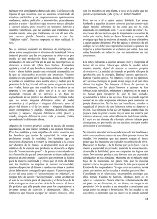 rechazar por considerarlo demasiado alto. Calificasteis de     son los malditos en esta tierra, y suya es la culpa que no
injusto el que nosotros, que os sacamos arrastrando de         puede ser perdonada. ¿Me oyes, Dr. Robert Stadler?
vuestros cuchitriles y os proporcionamos apartamentos
modernos, radios, películas y automóviles, poseyéramos         Pero no es a él a quien quiero hablarle. Les estoy
palacios y yates – decidisteis que vosotros teníais derecho    hablando a aquellos de entre vosotros que han conservado
a vuestro salario, pero nosotros no teníamos derecho a         algún residuo soberano de su alma que no ha sido
nuestros beneficios, que no queríais que tratáramos con        enajenado ni estampado con: “...a la orden de otros”. Si,
vuestra mente, sino que tratáramos, en vez de con ella,        en el caos de los motivos que te impulsaron a escuchar la
con vuestra pistola. Nuestra respuesta a eso fue:              radio esta noche, hubo un deseo honesto y racional de
“Malditos seáis”. Nuestra respuesta se hizo realidad: lo       averiguar qué hay de malo en el mundo, tú eres el hombre
sois.                                                          a quien quiero dirigirme. Por las reglas y términos de mi
                                                               código, se les debe una exposición racional a quienes les
No os interesó competir en términos de inteligencia –          importa y están haciendo un esfuerzo por saber. Los que
ahora estáis compitiendo en términos de brutalidad. No os      están haciendo un esfuerzo por no entenderme no me
interesó permitir que las recompensas se obtuvieran por        conciernen.
medio de una producción bien hecha – ahora estáis
enzarzados en una carrera en la que las recompensas se         Les estoy hablando a quienes desean vivir y recapturar el
obtienen a través de robos bien hechos. Llamasteis             honor de su alma. Ahora que sabéis la verdad sobre
egoísta y cruel al que hombres intercambiaran valor por        vuestro mundo, dejad de apoyar a vuestros propios
valor – ahora habéis creado una sociedad desprendida en        destructores. La maldad del mundo es posible sólo por la
la que se intercambia extorsión por extorsión. Vuestro         aprobación que le otorgáis. Retirad vuestra aprobación.
sistema es una guerra civil legalizada, donde los hombres      Retirad vuestro apoyo. No intentéis vivir en los términos
se juntan en cuadrillas unos contra otros y luchan por la      de vuestros enemigos ni ganar en un juego en el que ellos
posesión de la ley, la cual utilizan como un garrote contra    dictan las reglas. No busques el favor de quienes te
sus rivales, hasta que otra cuadrilla se lo arrebata de su     esclavizaron; no les pidas limosna a quienes te han
empuñe y los apalea a ellos con él a su vez, todos             robado, sean subsidios, préstamos o empleos; no te unas a
clamando excusas de un servicio a un bien no                   su bando para recuperar lo que te han quitado,
especificado de un público no identificado. Habíais dicho      ayudándoles a robar a tus vecinos. Uno no puede esperar
que no veíais ninguna diferencia entre el poder                conservar su vida aceptando sobornos para condonar su
económico y el político – ninguna diferencia entre el          propia destrucción. No luches por beneficios, triunfos o
poder del dinero y el de las armas – ninguna diferencia        seguridad al precio de una hipoteca sobre tu derecho a
entre recompensa y castigo, ninguna diferencia entre           existir. Esa hipoteca no ha de ser pagada; cuanto más les
compra y saqueo, ninguna diferencia entre placer y             pagues, más exigirán; cuanto mayor sean los valores que
miedo, ninguna diferencia entre vida y muerte. Estáis          intentes alcanzar, más vulnerablemente indefenso estarás.
aprendiendo la diferencia ahora.                               El suyo es un sistema de chantaje abierto ideado para
                                                               desangrarte, no por medio de tus pecados, sino por medio
Algunos de vosotros podríais alegar la excusa de vuestra       de tu amor a la existencia.
ignorancia, de una mente limitada y un alcance limitado.
Pero los malditos y más culpables de entre vosotros son        No intentes ascender en las condiciones de los bandidos o
los hombres que tenían la capacidad de saber pero              subir una escalinata mientras son ellos quienes tienen las
prefirieron evadir la realidad, los hombres que se             riendas. No permitas que sus manos toquen el único
mostraron dispuestos a vender su inteligencia a la cínica      poder que los mantiene en el poder: tu ambición de vivir.
servidumbre de la fuerza: la despreciable raza de esos         Declárate en huelga – de la forma que yo lo hice. Usa tu
místicos de la ciencia que profesan su devoción a algún        mente y capacidad en privado; aumenta tu conocimiento,
tipo de “conocimiento puro” – la pureza consistiendo en        desarrolla tu habilidad, pero no compartas tus logros con
su afirmación de que tal conocimiento no tiene aplicación      otros. No intentes producir una fortuna con un saqueador
práctica en este mundo – aquellos que reservan su lógica       cabalgando en tus espaldas. Mantente en el peldaño más
para la materia inanimada y creen que el tema de tratar        bajo de tu escalinata, no ganes más que tu mínima
con los hombres no requiere ni merece racionalidad;            supervivencia, no ganes un céntimo de más para apoyar el
quienes desprecian el dinero y venden sus almas a cambio       Estado de los saqueadores. Ya que eres un cautivo, actúa
de un laboratorio conseguido por saqueo. Y puesto que no       como un cautivo, no les ayudes a simular que eres libre.
existe tal cosa como el “conocimiento no práctico”, ni         Conviértete en el silencioso, incorruptible enemigo que
ningún tipo de acción “desinteresada”, como desprecian         ellos temen. Cuando te fuercen, obedece, pero no te
el uso de su ciencia para el propósito y el beneficio de la    ofrezcas voluntario. Nunca ofrezcas voluntariamente dar
vida, entregan su ciencia al servicio de la muerte, al único   un paso en su dirección, ni un deseo, un ruego o un
fin práctico que ella puede tener para los saqueadores: a      propósito. No le ayudes a un atracador a proclamar que
inventar armas de coerción y destrucción. Ellos, los           actúa como tu amigo y benefactor. No les ayudes a tus
intelectos que buscan escapar de valores morales, ellos        carceleros a pretender que su cárcel es tu estado natural

                                                                                                                      33
 