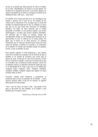 de hoy es el mundo que ellos querían; la vida es el objeto
de su odio. Abandónalos a la muerte a la que adoran. En
nombre de tu magnífica devoción a esta tierra, déjalos, no
agotes la grandeza de tu alma en conseguir el triunfo de la
maldad de ellos. ¿Me oyes... amor mío?

En nombre de lo mejor que hay en ti, no sacrifiques este
mundo a quienes son lo peor de él. En nombre de los
valores que te mantienen vivo, no dejes que tu visión del
hombre sea distorsionada por lo feo, lo cobarde, lo necio
que hay en los que nunca han merecido ser llamados
hombres. No dejes de tener presente que el estado
apropiado al hombre es una postura erguida, una mente
intransigente y un paso que recorre caminos ilimitados.
No permitas que tu fuego se extinga, chispa tras
irremplazable chispa, en los desahuciados pantanos de lo
aproximado, lo casi, lo todavía no, lo nunca jamás. No
dejes que el héroe en tu alma perezca, en solitaria
frustración, por la vida que merecías pero nunca has sido
capaz de alcanzar. Examina tu recorrido y la naturaleza
de tu batalla. El mundo que deseabas puede ser ganado,
existe, es real, es posible, es tuyo.

Pero ganarlo requiere tu total dedicación y una ruptura
total con el mundo de tu pasado, con la doctrina de que el
hombre es un animal de sacrificio que existe para el
placer de otros. Lucha por el valor de tu persona. Lucha
por la virtud de tu orgullo. Lucha por la esencia de lo que
es el hombre: por su soberana mente racional. Lucha con
la radiante certeza y la absoluta rectitud de saber que tuya
es la Moralidad de la Vida y que tuya es la batalla por
cualquier logro, cualquier valor, cualquier grandeza,
cualquier bondad, cualquier alegría que alguna vez haya
existido sobre la tierra.

Vencerás cuando estés dispuesto a pronunciar el
juramento que yo hice al comienzo de mi batalla – y para
quienes quieran saber el día de mi retorno, lo repetiré
ahora para el oír del mundo:

“Juro – por mi vida y mi amor a ella – que jamás viviré
para el provecho de otro hombre, ni le pediré a otro
hombre que viva para el mío”.

                        Traducido por Domingo García 2009




                                                               35
 