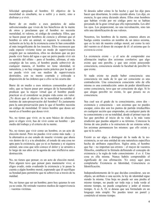 felicidad apropiada al hombre. El objetivo de la              Si deseáis saber cómo lo he hecho y qué les dije para
moralidad es enseñarte, no a sufrir y a morir, sino a         hacer que desertaran, lo estáis oyendo ahora. Les dije, en
disfrutar y a vivir.                                          esencia, lo que estoy diciendo ahora. Ellos eran hombres
                                                              que habían vivido por mi código pero no se habían
Barre de en medio a esos parásitos de aulas                   percatado de la gran virtud que ello representaba. Les abrí
subvencionadas que viven de los beneficios de la mente        los ojos. Les proporcioné, no una reevaluación, sino tan
de otros y proclaman que el hombre no necesita                sólo una identificación de sus valores.
moralidad, ni valores, ni código de conducta. Ellos, que
se hacen pasar por hombres de ciencia y afirman que el        Nosotros, los hombres de la mente, estamos ahora en
hombre es sólo un animal, ni siquiera le conceden la          huelga contra vosotros en nombre de un único axioma,
inclusión en la ley de la existencia como le han concedido    que es la raíz de nuestro código moral, así como la raíz
al más insignificante de los insectos. Ellos reconocen que    del vuestro es el deseo de escapar de él: el axioma que la
cada especie viviente tiene un modo de supervivencia          existencia existe.
exigido por su naturaleza, ellos no declaran que un pez
pueda vivir fuera del agua o que un perro pueda vivir sin     La existencia existe – y el acto de comprender esa
su sentido del olfato – pero el hombre, afirman, el más       afirmación implica dos axiomas corolarios: que algo
complejo de los seres, el hombre puede sobrevivir de          existe que uno percibe, y que uno existe poseyendo
cualquier manera, el hombre no tiene identidad, ni            consciencia, consciencia siendo la facultad de percibir lo
naturaleza, y no hay ninguna razón práctica por la que él     que existe.
no pueda vivir con sus medios de supervivencia
destruidos, con su mente coartada y colocada a                Si nada existe no puede haber consciencia: una
disposición de las órdenes que a ellos se les ocurra dar.     consciencia sin nada de lo que ser consciente es una
                                                              contradicción. Una consciencia consciente sólo de ella
Barre de en medio a esos místicos consumidos por el           misma es una contradicción: antes de poder identificarse
odio, que se hacen pasar por amigos de la humanidad y         como consciencia, tuvo que ser consciente de algo. Si lo
predican que la mayor virtud que el hombre puede              que alegas percibir no existe, lo que posees no es
practicar es el considerar su propia vida como sin valor.     consciencia.
¿Te dicen que el objetivo de la moralidad es cohibir el
instinto de auto-preservación del hombre? Es justamente       Sea cual sea el grado de tu conocimiento, estos dos –
para la auto-preservación para lo que el hombre necesita      existencia y consciencia – son axiomas que no puedes
un código de moralidad. El único hombre que desea ser         escapar, estos dos son los puntos de partida irreducibles
moral es el hombre que desea vivir.                           en cualquier acción que emprendas, en cualquier parte de
                                                              tu conocimiento y en su totalidad, desde el primer rayo de
No, no tienes que vivir; es tu acto básico de elección;       luz que percibes al inicio de tu vida a la más vasta
pero si eliges vivir, has de vivir como un hombre – por       erudición que puedas adquirir a su término. Conozcas la
medio del trabajo y el criterio de tu mente.                  forma de una piedra o la estructura de un sistema solar,
                                                              los axiomas permanecen los mismos: que ello existe y
No, no tienes que vivir como un hombre; es un acto de         que tú lo sabes.
elección moral. Pero no puedes vivir como más nada – y
la alternativa es ese estado de muerte viviente que ahora     Existir es ser algo, a distinguir de la nada de la no-
ves dentro de ti y a tu alrededor, el estado de una cosa no   existencia, es ser una entidad de una naturaleza específica
apta para la existencia, que ya ni es humana y ni siquiera    hecha de atributos específicos. Siglos atrás, el hombre
animal, una cosa que sólo conoce el dolor y se arrastra a     que fue – no importan sus errores – el mayor de vuestros
lo largo de sus años en la agonía de una irreflexiva auto-    filósofos, estableció la fórmula definiendo el concepto de
destrucción.                                                  existencia y la regla de todo conocimiento: A es A. Una
                                                              cosa es ella misma. Nunca habéis comprendido el
No, no tienes que pensar; es un acto de elección moral.       significado de esa afirmación. Yo estoy aquí para
Pero alguien tuvo que pensar para mantenerte vivo; si         completarla: Existencia es Identidad, Consciencia es
eliges evadir, estás evadiendo la existencia y le pasas la    Identificación.
cuenta a algún hombre moral, esperando que él sacrifique
su bondad para permitirte que tú sobrevivas a través de tu    Independientemente de lo que decidas considerar, sea un
maldad.                                                       objeto, un atributo o una acción, la ley de identidad sigue
                                                              siendo la misma. Una hoja no puede ser una piedra al
No, no tienes que ser un hombre; pero hoy quienes lo son      mismo tiempo, no puede ser toda roja y toda verde al
ya no están. He retirado vuestros medios de supervivencia     mismo tiempo, no puede congelarse y arder al mismo
– vuestras víctimas.                                          tiempo. A es A. O, si deseas que sea formulado en un
                                                              lenguaje más simple: No puedes tener un pastel y
                                                              comértelo al mismo tiempo.

                                                                                                                       4
 