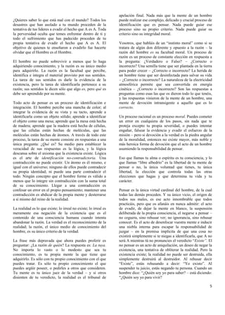 apelación final. Nada más que la mente de un hombre
¿Quieres saber lo que está mal con el mundo? Todos los            puede realizar ese complejo, delicado y crucial proceso de
desastres que han asolado a tu mundo proceden de la               identificación que es pensar. Nada puede guiar ese
tentativa de tus líderes a evadir el hecho que A es A. Toda       proceso sino su propio criterio. Nada puede guiar su
la perversidad oculta que temes enfrentar dentro de ti y          criterio sino su integridad moral.
todo el sufrimiento que has padecido proceden de tu
propia tentativa de evadir el hecho que A es A. El                Vosotros, que habláis de un “instinto moral” como si se
objetivo de quienes te enseñaron a evadirlo fue hacerte           tratara de algún don diferente y opuesto a la razón – la
olvidar que el Hombre es el Hombre.                               razón del hombre es su facultad moral. Un proceso de
                                                                  razón es un proceso de constante elección en respuesta a
El hombre no puede sobrevivir a menos que lo haga                 la pregunta: ¿Verdadero o Falso? – ¿Correcto o
adquiriendo conocimiento, y la razón es su único medio            incorrecto? Una semilla tiene que ser plantada en la tierra
para adquirirlo. La razón es la facultad que percibe,             para poder crecer – ¿Correcto o incorrecto? La herida de
identifica e integra el material provisto por sus sentidos.       un hombre tiene que ser desinfectada para salvar su vida
La tarea de sus sentidos es darle la evidencia de la              – ¿Correcto o incorrecto? La naturaleza de la electricidad
existencia, pero la tarea de identificarla pertenece a su         atmosférica permite que sea convertida en energía
razón; sus sentidos le dicen sólo que algo es, pero qué es        cinética – ¿Correcto o incorrecto? Son las respuestas a
debe ser aprendido por su mente.                                  preguntas como esas las que os dieron todo lo que tenéis,
                                                                  y las respuestas vinieron de la mente de un hombre, una
Todo acto de pensar es un proceso de identificación e             mente de devoción intransigente a aquello que es lo
integración. El hombre percibe una mancha de color; al            correcto.
integrar la evidencia de su vista y su tacto, aprende a
identificarla como un objeto sólido; aprende a identificar        Un proceso racional es un proceso moral. Puedes cometer
el objeto como una mesa; aprende que la mesa está hecha           un error en cualquiera de los pasos, sin nada que te
de madera; aprende que la madera está hecha de células,           proteja excepto tu propia severidad, o puedes intentar
que las células están hechas de moléculas, que las                engañar, falsear la evidencia y evadir el esfuerzo de la
moléculas están hechas de átomos. A través de todo este           misión – pero si devoción a la verdad es la piedra angular
proceso, la tarea de su mente consiste en respuestas a una        de la moralidad, entonces no existe mayor, más noble y
única pregunta: ¿Qué es? Su medio para establecer la              más heroica forma de devoción que el acto de un hombre
veracidad de sus respuestas es la lógica, y la lógica             asumiendo la responsabilidad de pensar.
descansa sobre el axioma que la existencia existe. Lógica
es el arte de identificación no-contradictoria. Una               Eso que llamas tu alma o espíritu es tu consciencia, y lo
contradicción no puede existir. Un átomo es él mismo, e           que llamas “libre albedrío” es la libertad de tu mente de
igual con el universo; ninguno de ellos puede contradecir         pensar o no, la única voluntad que tienes, tu única
su propia identidad; ni puede una parte contradecir el            libertad, la elección que controla todas las otras
todo. Ningún concepto que el hombre forme es válido a             elecciones que hagas y que determina tu vida y tu
menos que lo integre sin contradicción con la suma total          carácter.
de su conocimiento. Llegar a una contradicción es
confesar un error en el propio pensamiento; mantener una          Pensar es la única virtud cardinal del hombre, de la cual
contradicción es abdicar de la propia mente y desterrarse         todas las demás proceden. Y su único vicio, el origen de
a sí mismo del reino de la realidad.                              todos sus males, es ese acto innombrable que todos
                                                                  practicáis, pero que os afanáis en nunca admitir: el acto
La realidad es lo que existe; lo irreal no existe; lo irreal es   de evadir, de dejar la mente en blanco, la suspensión
meramente esa negación de la existencia que es el                 deliberada de la propia consciencia, el negarse a pensar –
contenido de una consciencia humana cuando intenta                no ceguera, sino rehusar ver; no ignorancia, sino rehusar
abandonar la razón. La verdad es el reconocimiento de la          conocer. Es el acto de desenfocar vuestra mente e inducir
realidad; la razón, el único medio de conocimiento del            una niebla interna para escapar la responsabilidad de
hombre, es su único criterio de la verdad.                        juzgar – en la premisa implícita de que una cosa no
                                                                  existirá simplemente si te niegas a identificarla, que A no
La frase más depravada que ahora puedes proferir es               será A mientras tú no pronuncies el veredicto “Existe”. El
preguntar: ¿La razón de quién? La respuesta es: La tuya.          no pensar es un acto de aniquilación, un deseo de negar la
No importa lo vasto o lo modesto que sea tu                       existencia, una tentativa de obliterar la realidad. Pero la
conocimiento, es tu propia mente la que tiene que                 existencia existe; la realidad no puede ser destruida, ella
adquirirlo. Es sólo con tu propio conocimiento con el que         simplemente destruirá al destruidor. Al rehusar decir
puedes tratar. Es sólo tu propio conocimiento el que              “Existe”, estás rehusando a decir: “Yo existo”. Al
puedes argüir poseer, o pedirles a otros que consideren.          suspender tu juicio, estás negando tu persona. Cuando un
Tu mente es tu único juez de la verdad – y si otros               hombre dice: “¿Quién soy yo para saber? – está diciendo:
disienten de tu veredicto, la realidad es el tribunal de          “¿Quién soy yo para vivir?

                                                                                                                           5
 