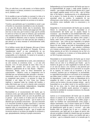 Independencia es el reconocimiento del hecho que tuya es
Ésta, en cada hora y en cada asunto, es tu básica opción      la responsabilidad de juzgar y nada puede ayudarte a
moral: pensar o no pensar, existencia o no-existencia, A o    eludirla – que ningún substituto puede pensar por ti, igual
no-A, entidad o cero.                                         que ningún suplente puede vivir tu vida – que la forma
                                                              más vil de bajeza y autodestrucción es la subordinación
En la medida en que un hombre es racional, la vida es la      de tu mente a la mente de otros, la aceptación de una
premisa rigiendo sus acciones. En la medida en que es         autoridad sobre tu cerebro, la aceptación de sus
irracional, la premisa rigiendo sus acciones es la muerte.    afirmaciones como hechos, sus dictámenes como verdad,
                                                              sus edictos como mediador entre tu consciencia y tu
Vosotros, que parloteáis que la moralidad es social y que     existencia.
el hombre no necesitaría moralidad en una isla desierta –
es en una isla desierta donde más la necesitaría. Que         Integridad es el reconocimiento del hecho que no puedes
pretenda, cuando no hay víctimas para pagar por ello, que     falsear tu consciencia, así como honestidad es el
una roca es una casa, que la arena es ropa, que la comida     reconocimiento del hecho que no puedes falsear la
le caerá en su boca sin causa ni esfuerzo, que recolectará    existencia – que el hombre es una entidad indivisible, una
una cosecha mañana si devora su stock de semillas hoy –       unidad integrada de dos atributos: materia y consciencia,
y la realidad lo obliterará, como se merece; la realidad le   y que él no puede permitir una ruptura entre cuerpo y
enseñará que la vida es un valor que hay que comprar y        mente, entre acción y pensamiento, entre su vida y sus
que pensar es la única moneda lo suficientemente noble        convicciones – que, como un juez impasible a la opinión
para comprarla.                                               pública, él no puede sacrificar sus convicciones a los
                                                              deseos de otros, aunque sea toda la humanidad gritando
Si yo hablara vuestro tipo de lenguaje, diría que el único    súplicas o amenazas contra él – que valentía y confianza
mandamiento moral del hombre es: Pensarás. Pero un            en sí mismo son necesidades prácticas, que valentía es la
“mandamiento moral” es una contradicción en sus               forma práctica de ser fiel a la existencia, de ser fiel a la
términos. Lo moral es lo escogido, no lo forzado; lo          verdad, y confianza en sí mismo es la forma práctica de
comprendido, no lo obedecido. Lo moral es lo racional, y      ser fiel a la propia consciencia.
la razón no acepta mandamientos.
                                                              Honestidad es el reconocimiento del hecho que lo irreal
Mi moralidad, la moralidad de la razón, está contenida en     es irreal y no puede tener valor, que ni amor ni fama ni
un solo axioma: la existencia existe – y en una sola          dinero son un valor si se obtienen por fraude – que la
elección: vivir. El resto procede de éstos. Para vivir, el    tentativa de ganar un valor engañando la mente de otros
hombre debe postular tres cosas como los valores              es un acto de elevar a tus víctimas a una posición por
supremos y gobernantes de su vida: Razón – Objetivo –         encima de la realidad, donde tú te conviertes en un peón
Autoestima. Razón, como su única herramienta de               de su ceguera, un esclavo de su no-pensar y de sus
conocimiento – Objetivo, como su compromiso con la            evasiones, mientras que su inteligencia, su racionalidad,
felicidad que esa herramienta debe proceder a alcanzar –      su capacidad de percepción se convierten en los enemigos
Autoestima, como la inviolable certeza de que su mente        que debes temer y eludir – que no te importa vivir como
es competente para pensar y su persona es digna de            un dependiente, y peor aún, como un dependiente de la
felicidad, o sea: digna de vivir. Estos tres valores          estupidez de otros, o como un tonto cuya fuente de
implican y requieren todas las virtudes del hombre, y         valores son los tontos a los que consigue atontar – que la
todas ellas tienen que ver con la relación entre existencia   honestidad no es un deber social ni un sacrificio por el
y consciencia: racionalidad, independencia, integridad,       bien de los otros, sino la virtud más profundamente
honestidad, justicia, productividad, orgullo.                 egoísta que el hombre puede practicar: el negarse a
                                                              sacrificar la realidad de su propia existencia a la ofuscada
Racionalidad es el reconocimiento del hecho que la            consciencia de otros.
existencia existe, que nada puede alterar la verdad y nada
puede tener precedente sobre ese acto de percibirla, que      Justicia es el reconocimiento del hecho que no puedes
es pensar – que la mente es el único juez de valores de       falsear el carácter de los hombres, así como no puedes
cada uno y su única guía de acción – que la razón es un       falsear el carácter de la naturaleza; que debes juzgar a
absoluto que no permite concesiones – que una concesión       todos los hombres tan conscientemente como juzgas a
a lo irracional invalida la propia consciencia y convierte    objetos inanimados, con el mismo respeto por la verdad,
la tarea de percibir en la de falsear la realidad – que ese   con la misma incorruptible visión, a través de un proceso
supuesto atajo al conocimiento que es la fe es sólo un        de identificación igual de puro y racional – que cada
cortocircuito destruyendo la mente – que el aceptar una       hombre debe ser juzgado por lo que es y tratado en
invención mística es un deseo de aniquilar la existencia y    consecuencia, que igual que tú no pagas un precio más
que, apropiadamente, destruye la propia consciencia.          alto por un pedazo oxidado de chatarra que por un pedazo
                                                              de metal pulido, tampoco valoras a un canalla más que a
                                                              un héroe – que tu evaluación moral es la moneda que le

                                                                                                                        6
 