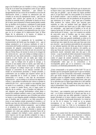 paga a los hombres por sus virtudes o vicios, y este pago
exige de ti un honor tan escrupuloso como el que aplicas       Orgullo es el reconocimiento del hecho que tú mismo eres
a tus transacciones financieras – que rehusar tu               tu mayor valor y que, como todos los valores del hombre,
desaprobación por los vicios de los hombres es un acto de      tiene que ser ganado – que de todos los logros posibles
falsificación moral, y rehusar tu admiración por sus           ante ti, el que hace todos los otros posible es la creación
virtudes es un acto de expropiación moral – que colocar        de tu propio carácter – que tu carácter, tus acciones, tus
cualquier otro criterio por encima de la justicia es           deseos, tus emociones son los productos de las premisas
devaluar tu moneda moral y defraudar lo bueno en favor         que mantienes en tu mente – que igual que el hombre
de lo malo, pues solamente lo bueno puede perder cuando        debe producir los valores físicos que necesita para
hay un desfalco de la justicia y solamente lo malo puede       sustentar su vida, así también tiene que adquirir los
beneficiarse – y que el fondo de la fosa al final de ese       valores de carácter que hacen que su vida valga la pena
camino, el acto de bancarrota moral, es castigar a los         ser sustentada – que igual que el hombre es un ser de
hombres por sus virtudes y recompensarles por sus vicios,      riqueza hecha por él mismo, así también él es un ser de
que ése es el colapso de la depravación total, la Misa         alma hecha por él mismo – que vivir requiere un sentido
Negra de la adoración a la muerte, el dedicar tu               de auto-valor, pero el hombre, que no tiene valores
consciencia a la destrucción de la existencia.                 automáticos, no tiene un sentido automático de
                                                               autoestima y tiene que ganarla modelando su alma en la
Productividad es tu aceptación de la moralidad, tu             imagen de su ideal moral, en la imagen del Hombre, el ser
reconocimiento del hecho que has elegido vivir – que el        racional que nace capaz de crear, pero que tiene que crear
trabajo productivo es el proceso mediante el cual la           por elección – que la primera precondición de autoestima
consciencia del hombre controla su existencia, un proceso      es ese radiante egoísmo del alma que desea lo mejor en
constante de adquirir conocimiento y transformar la            todas las cosas, en valores de materia y de espíritu, un
materia para adecuarla a los fines de uno, de convertir una    alma que busca por encima de todo el alcanzar su propia
idea en forma física, de recrear la tierra en la imagen de     perfección moral, valorando nada más alto que a ella
los valores de uno – que todo trabajo es trabajo creativo si   misma – y que la prueba de haber alcanzado la autoestima
está hecho por una mente pensante, y ningún trabajo es         es la convulsión de tu alma, en desprecio y rebelión,
creativo si está hecho por un nadie que repite en              contra el papel de animal expiatorio, contra la vil
indiscriminado estupor una rutina que ha aprendido de          impertinencia de cualquier credo que proponga inmolar el
otros – que tu trabajo eres tú quien lo escoge, y la           irremplazable valor que es tu consciencia y la
elección es tan amplia como tu mente, que nada más es          incomparable gloria que es tu existencia a las ciegas
posible para ti y nada menos es humano – que engañar           evasiones y la hedionda podredumbre de otros.
para conseguir un trabajo mayor que tu mente puede
manejar es convertirte en un macaco corroído por el            ¿Estás comenzando a ver quién es John Galt? Yo soy el
miedo en movimientos prestados y tiempo prestado, y            hombre que ha conseguido aquello por lo que no luchaste,
conformarte con un trabajo que requiere menos que la           aquello a lo que has renunciado, traicionado, corrompido,
plena capacidad de tu mente es coartar tu motor y              pero que fuiste incapaz de destruir totalmente y ahora
sentenciarte a ti mismo a otro tipo de movimiento:             escondes como tu culpable secreto, dedicando tu vida a
degeneración – que tu trabajo es el proceso de adquirir tus    pedirle perdón a cualquier caníbal profesional, para que
valores, y que perder tu ambición por valores es perder tu     no se descubra que en algún lugar dentro de ti aún anhelas
ambición por vivir – que tu cuerpo es una máquina, pero        decir lo que yo estoy diciendo ahora para los oídos de
tu mente es su conductor, y debes conducir lo más lejos        toda la humanidad: Estoy orgulloso de mi propio valor y
que tu mente te pueda llevar, con el logro como el             del hecho que deseo vivir.
objetivo de tu camino – que el hombre sin objetivos es
una máquina que navega deslizándose colina abajo a             Este deseo – que compartes, pero que reprimes como un
merced de cualquier peñasco contra el que estrellarse en       mal – es el único remanente de lo bueno que hay en ti,
la primera cuneta que aparezca, que el hombre que achica       pero es un deseo que uno debe aprender a merecer. Su
su mente es una máquina parada oxidándose lentamente,          propia felicidad es el único objetivo moral del hombre,
que el hombre que le permite a un líder prescribir su          pero sólo su propia virtud puede alcanzarlo. La virtud no
curso es una chatarra siendo arrastrada al vertedero, y el     es un fin en sí misma. La virtud no es su propia
hombre que hace de otro hombre su objetivo es un fardo         recompensa ni es forraje a ser sacrificado para
que ningún conductor debería transportar – que tu trabajo      recompensar el mal. La Vida es la recompensa de la
es el propósito de tu vida, y que debes acelerar ante          virtud – y la felicidad es el objetivo y la recompensa de la
cualquier asesino que asuma el derecho a pararte, que          vida.
cualquier otro valor que pudieras encontrar fuera de tu
trabajo, cualquier otra lealtad o amor, pueden ser sólo        Igual que tu cuerpo tiene dos sensaciones fundamentales,
otros viajeros con los que decides compartir tu viaje, y       placer y dolor, como señales de su bienestar o malestar,
deben ser viajeros yendo por su propio impulso y en la         como un barómetro de su alternativa básica, vida o
misma dirección.                                               muerte, así tu consciencia tiene dos emociones

                                                                                                                         7
 