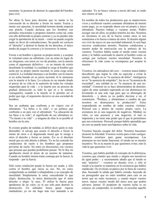 asesinato: la premisa de destruir la capacidad del hombre     salteador. Yo no busco valores a través del mal, ni rindo
para vivir.                                                   mis valores al mal.

No abras la boca para decirme que tu mente te ha              En nombre de todos los productores que os mantuvieron
convencido de tu derecho a forzar mi mente. Fuerza y          vivos y recibieron vuestro constante ultimátum de muerte
mente son opuestas; la moralidad termina donde empieza        como pago, yo os respondo ahora con mi propio y único
una pistola. Cuando declaras que los hombres son              ultimátum: Nuestro trabajo o vuestras armas. Podéis
animales irracionales y propones tratarlos como tal, estás    escoger uno de ellos; no podéis tenerlos los dos. Nosotros
con ello definiendo tu propio carácter y ya no puedes más     no iniciamos el uso de la fuerza contra otros ni nos
exigir la aprobación de la razón – como no puede exigirla     sometemos a la fuerza a manos de otros. Si deseáis alguna
nadie en favor de contradicciones. No puede ser correcto      vez vivir de nuevo en una sociedad industrial, lo será bajo
el “derecho” a destruir la fuente de los derechos, el único   nuestras condiciones morales. Nuestras condiciones y
medio de juzgar lo correcto y lo incorrecto: la mente.        nuestro poder de motivación son la antítesis de los
                                                              vuestros. Vosotros habéis usado el miedo como vuestra
Forzar a un hombre a ignorar su propia mente y a aceptar      arma y le habéis acarreado la muerte al hombre como su
tu voluntad como un substituto, con un arma en lugar de       castigo por rechazar vuestra moralidad. Nosotros le
un silogismo, con terror en vez de pruebas, con la muerte     ofrecemos la vida como su recompensa por aceptar la
como el argumento definitivo – es un intento de existir       nuestra.
desafiando la realidad. La realidad le exige al hombre que
actúe por su propio interés racional; tu arma exige actúe     Vosotros, los adoradores del cero – vosotros nunca habéis
contra él. La realidad amenaza a un hombre con la muerte      descubierto que lograr la vida no equivale a evitar la
si no actúa basado en su juicio racional; tú le amenazas      muerte. Alegría no es “la ausencia de dolor”, inteligencia
con la muerte si lo hace. Lo colocas en un mundo donde        no es “la ausencia de estupidez”, luz no es “la ausencia de
el precio de su vida es la sumisión de todas las virtudes     oscuridad”, una entidad no es “la ausencia de una no-
requeridas para la vida – y la muerte por un proceso de       entidad”. Construir no se hace absteniéndose de demoler;
gradual destrucción es todo lo que tú y tu sistema            siglos de estar sentados esperando en esa abstinencia no
conseguiréis, cuando a la muerte se le permite ser el         levantarán ni una sola viga para que os abstengáis de
poder que rige, el argumento decisivo en una sociedad de      demolerla – y ahora ya no podéis decirme a mí, el
hombres.                                                      constructor: “Produce, y aliméntanos a cambio de que
                                                              nosotros no destruyamos tu producción”. Estoy
Sea un asaltante que confronta a un viajero con el            respondiendo en nombre de todas vuestras víctimas:
ultimátum: “La bolsa o la vida”, o un político que            Pereced con y dentro de vuestro propio vacío. La
confronta a un país con el ultimátum: “La educación de        existencia no es una negación de negativos. Maldad, no
tus hijos o tu vida”, el significado de ese ultimátum es:     valor, es una ausencia y una negación, el mal es
“Tu mente o tu vida” – y ninguna de ellas le es posible al    impotente y no tiene más poder que el que le permitimos
hombre sin la otra.                                           que nos extorsione. Pereced, porque habéis aprendido que
                                                              un cero no puede tener una hipoteca sobre la vida.
Si existen grados de maldad, es difícil decir quién es más
detestable: el salvaje que asume el derecho a forzar la       Vosotros buscáis escapar del dolor. Nosotros buscamos
mente de otros o el degenerado moral que le otorga a          alcanzar la felicidad. Vosotros existís para evitar castigos.
otros el derecho a forzar su mente. Ése es el absoluto        Nosotros existimos para ganar recompensas. Las
moral que no está abierto a debate. Yo no les concedo las     amenazas no nos harán funcionar, el miedo no es nuestro
condiciones de razón a los hombres que proponen               incentivo. No es la muerte la que queremos evitar, sino la
privarme de razón. No entro en discusiones con vecinos        vida la que queremos vivir.
que piensan que pueden prohibirme pensar. No le doy mi
aprobación moral al deseo de un asesino de matarme.           Vosotros, que habéis perdido el concepto de la diferencia,
Cuando un hombre intenta tratar conmigo por la fuerza, le     vosotros que clamáis que miedo y alegría son incentivos
respondo – por la fuerza.                                     de igual poder – y secretamente añadís que el miedo es
                                                              más “práctico” – vosotros no deseáis vivir, y sólo el
Sólo como retaliación puede la fuerza ser usada, y sólo       miedo a la muerte os mantiene en la existencia que habéis
contra el hombre que inicia su uso. No, no estoy              maldecido. Os revolcáis en pánico por la farsa de vuestros
compartiendo su maldad o rebajándome a su concepto de         días, buscando la salida que habéis cerrado, huyendo de
moralidad: Simplemente le estoy concediendo lo que            un perseguidor que no osáis nombrar para caer en un
eligió, destrucción, la única destrucción que él tenía        terror que no osáis reconocer, y cuanto mayor vuestro
derecho a elegir: la suya. Él utiliza la fuerza para          terror, mayor vuestro miedo del único acto que podría
apoderarse de un valor; yo la uso sólo para destruir la       salvaros: pensar. El propósito de vuestra lucha es no
destrucción. Un salteador busca ganar riqueza                 conocer, no comprender, ni nombrar, ni escuchar aquello
matándome; yo no me hago más rico matando a un

                                                                                                                         9
 