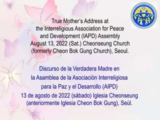 True Mother’s Address at
the Interreligious Association for Peace
and Development (IAPD) Assembly
August 13, 2022 (Sat.) Cheonseung Church
(formerly Cheon Bok Gung Church), Seoul.
Discurso de la Verdadera Madre en
la Asamblea de la Asociación Interreligiosa
para la Paz y el Desarrollo (AIPD)
13 de agosto de 2022 (sábado) Iglesia Cheonseung
(anteriormente Iglesia Cheon Bok Gung), Seúl.
 